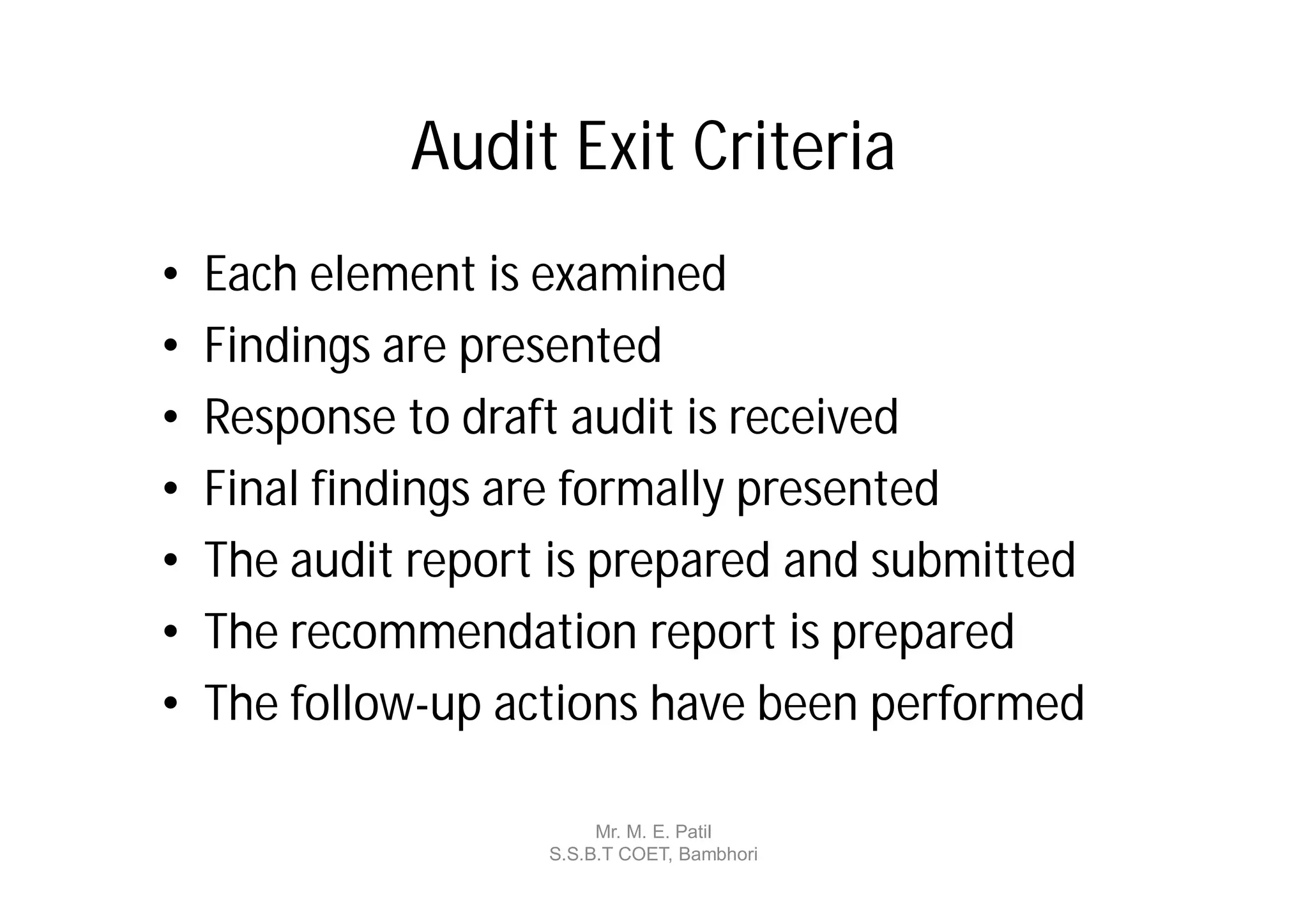 Audit Exit Criteria
•   Each element is examined
•   Findings are presented
•   Response to draft audit is received
•   Final findings are formally presented
•   The audit report is prepared and submitted
•   The recommendation report is prepared
•   The follow-up actions have been performed

                         Mr. M. E. Patil
                    S.S.B.T COET, Bambhori
 