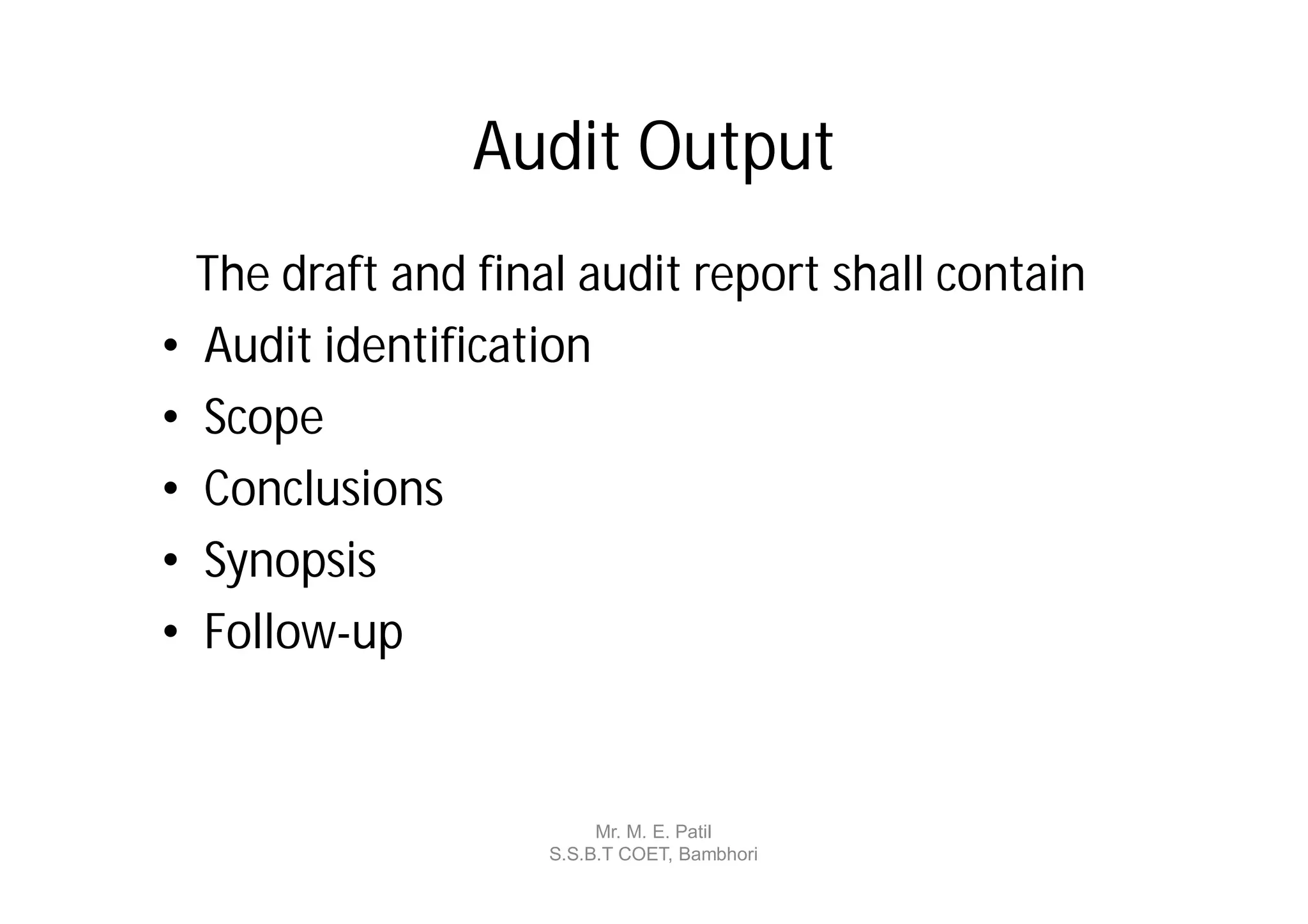 Audit Output
    The draft and final audit report shall contain
•   Audit identification
•   Scope
•   Conclusions
•   Synopsis
•   Follow-up


                           Mr. M. E. Patil
                      S.S.B.T COET, Bambhori
 