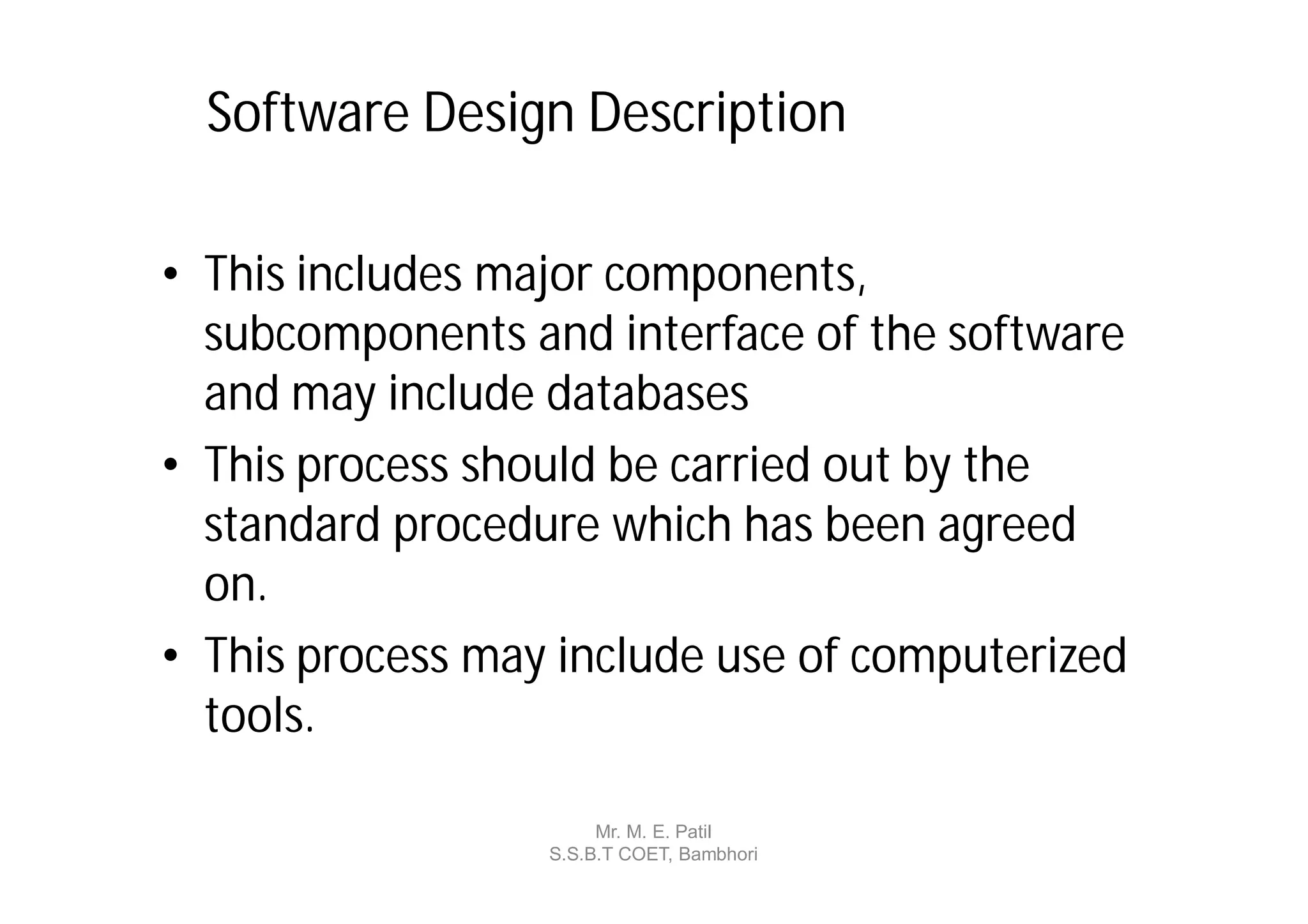 Software Design Description

• This includes major components,
  subcomponents and interface of the software
  and may include databases
• This process should be carried out by the
  standard procedure which has been agreed
  on.
• This process may include use of computerized
  tools.

                       Mr. M. E. Patil
                  S.S.B.T COET, Bambhori
 