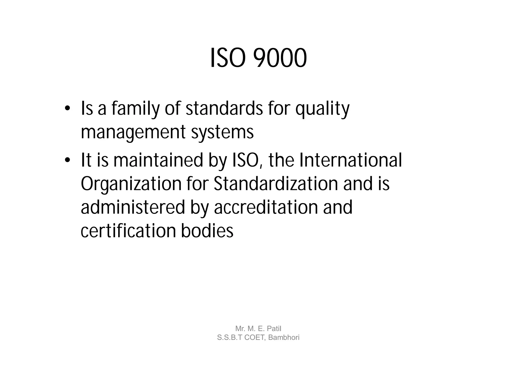 ISO 9000
• Is a family of standards for quality
  management systems
• It is maintained by ISO, the International
  Organization for Standardization and is
  administered by accreditation and
  certification bodies



                        Mr. M. E. Patil
                   S.S.B.T COET, Bambhori
 