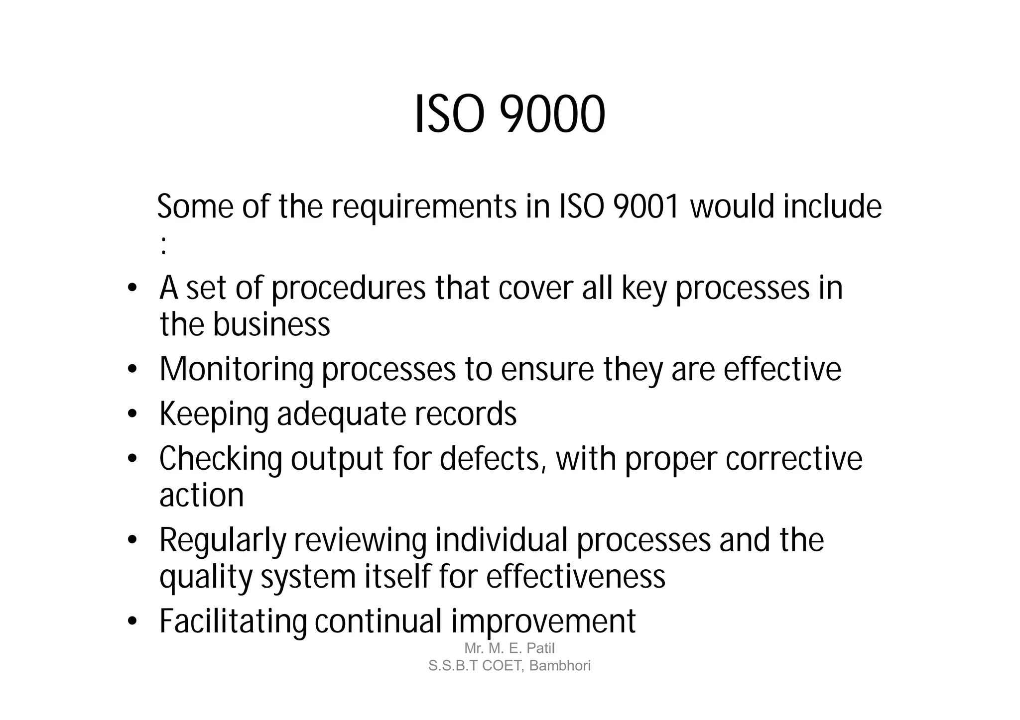 ISO 9000
    Some of the requirements in ISO 9001 would include
    :
•   A set of procedures that cover all key processes in
    the business
•   Monitoring processes to ensure they are effective
•   Keeping adequate records
•   Checking output for defects, with proper corrective
    action
•   Regularly reviewing individual processes and the
    quality system itself for effectiveness
•   Facilitating continual improvement
                            Mr. M. E. Patil
                       S.S.B.T COET, Bambhori
 