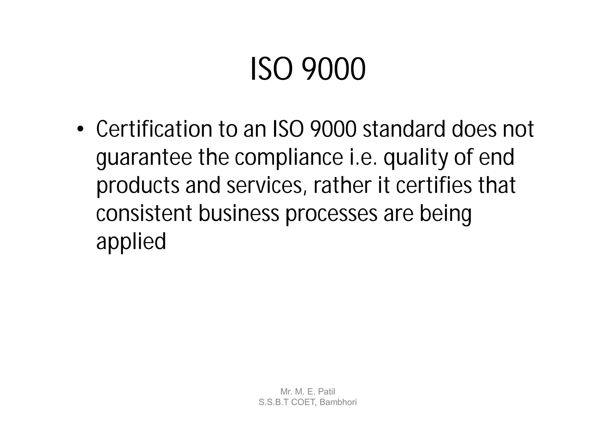 ISO 9000
• Certification to an ISO 9000 standard does not
  guarantee the compliance i.e. quality of end
  products and services, rather it certifies that
  consistent business processes are being
  applied




                        Mr. M. E. Patil
                   S.S.B.T COET, Bambhori
 