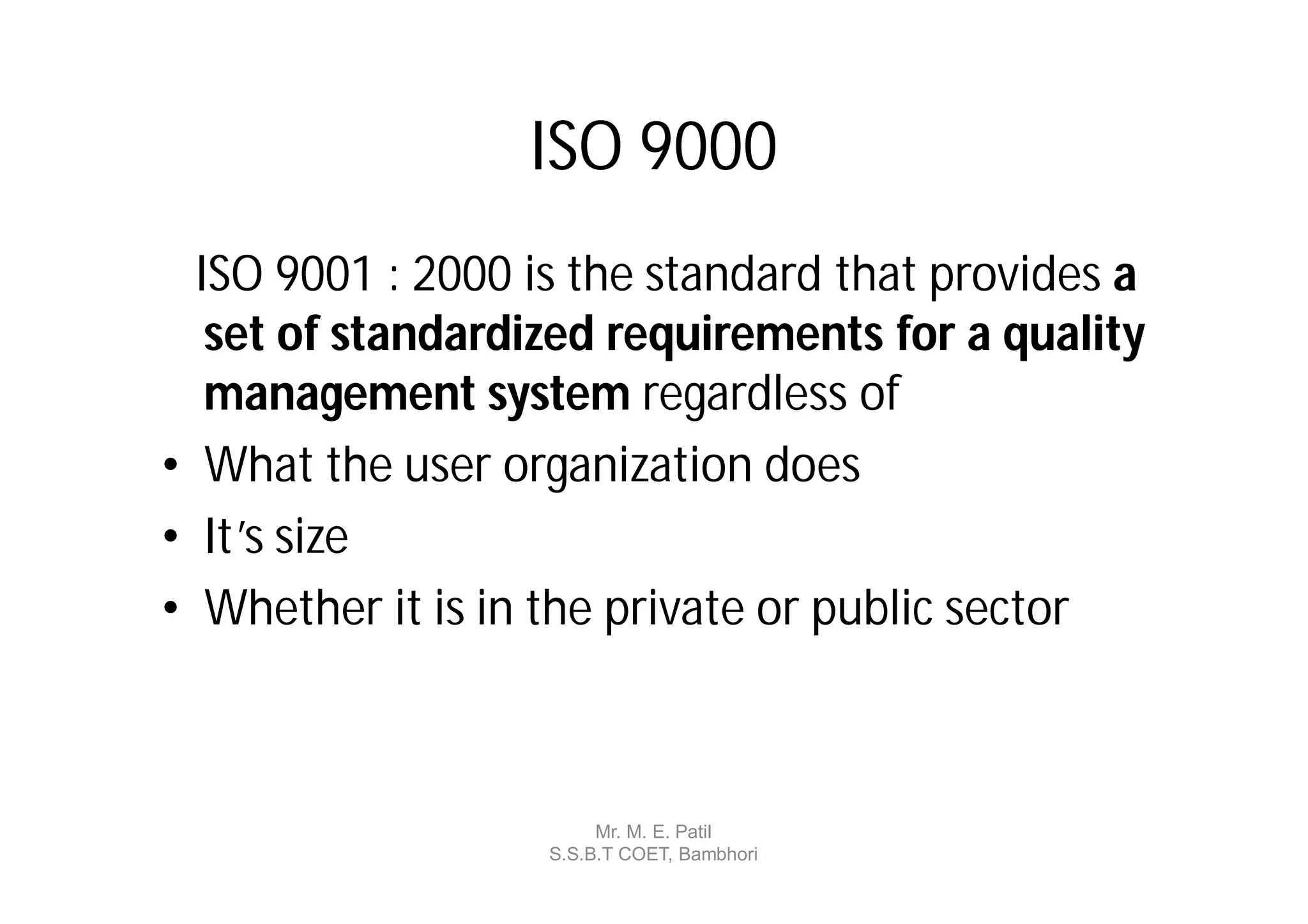 ISO 9000
  ISO 9001 : 2000 is the standard that provides a
   set of standardized requirements for a quality
   management system regardless of
• What the user organization does
• It’s size
• Whether it is in the private or public sector



                        Mr. M. E. Patil
                   S.S.B.T COET, Bambhori
 