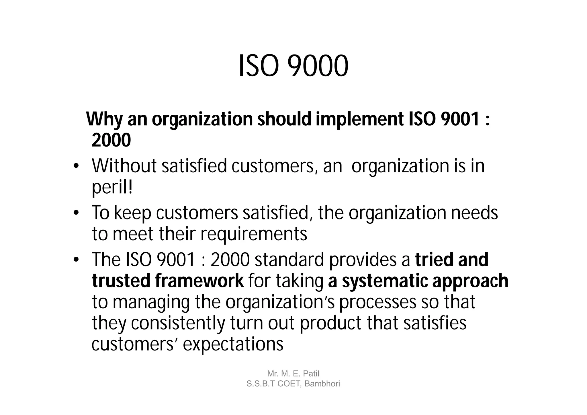 ISO 9000
  Why an organization should implement ISO 9001 :
  2000
• Without satisfied customers, an organization is in
  peril!
• To keep customers satisfied, the organization needs
  to meet their requirements
• The ISO 9001 : 2000 standard provides a tried and
  trusted framework for taking a systematic approach
  to managing the organization’s processes so that
  they consistently turn out product that satisfies
  customers’ expectations
                          Mr. M. E. Patil
                     S.S.B.T COET, Bambhori
 
