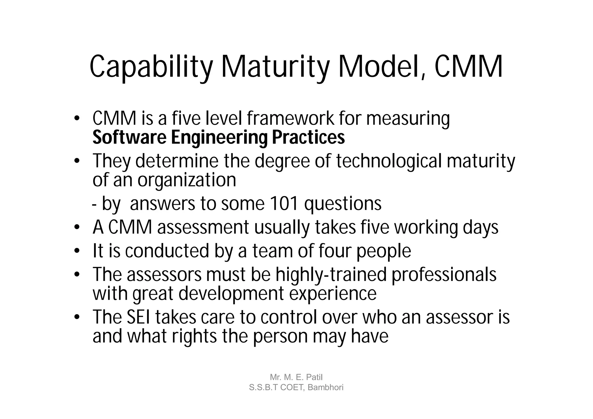 Capability Maturity Model, CMM
• CMM is a five level framework for measuring
  Software Engineering Practices
• They determine the degree of technological maturity
  of an organization
  - by answers to some 101 questions
• A CMM assessment usually takes five working days
• It is conducted by a team of four people
• The assessors must be highly-trained professionals
  with great development experience
• The SEI takes care to control over who an assessor is
  and what rights the person may have
                          Mr. M. E. Patil
                     S.S.B.T COET, Bambhori
 