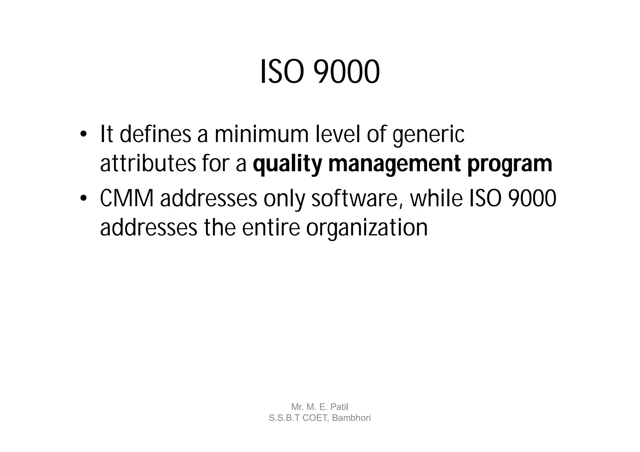 ISO 9000
• It defines a minimum level of generic
  attributes for a quality management program
• CMM addresses only software, while ISO 9000
  addresses the entire organization




                      Mr. M. E. Patil
                 S.S.B.T COET, Bambhori
 