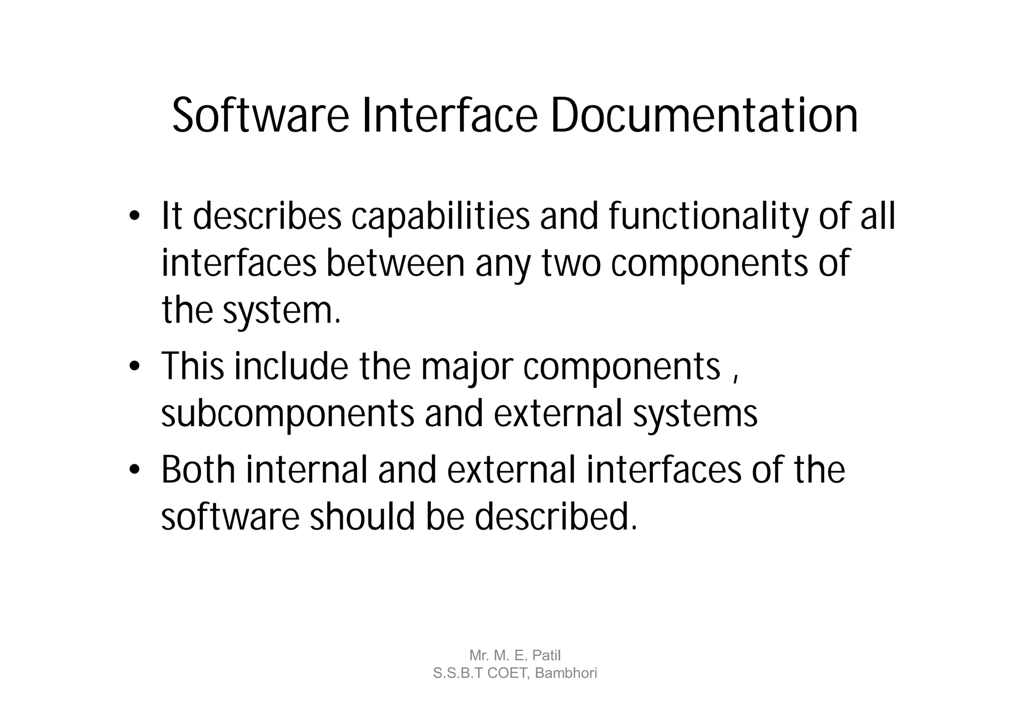 Software Interface Documentation
• It describes capabilities and functionality of all
  interfaces between any two components of
  the system.
• This include the major components ,
  subcomponents and external systems
• Both internal and external interfaces of the
  software should be described.


                         Mr. M. E. Patil
                    S.S.B.T COET, Bambhori
 
