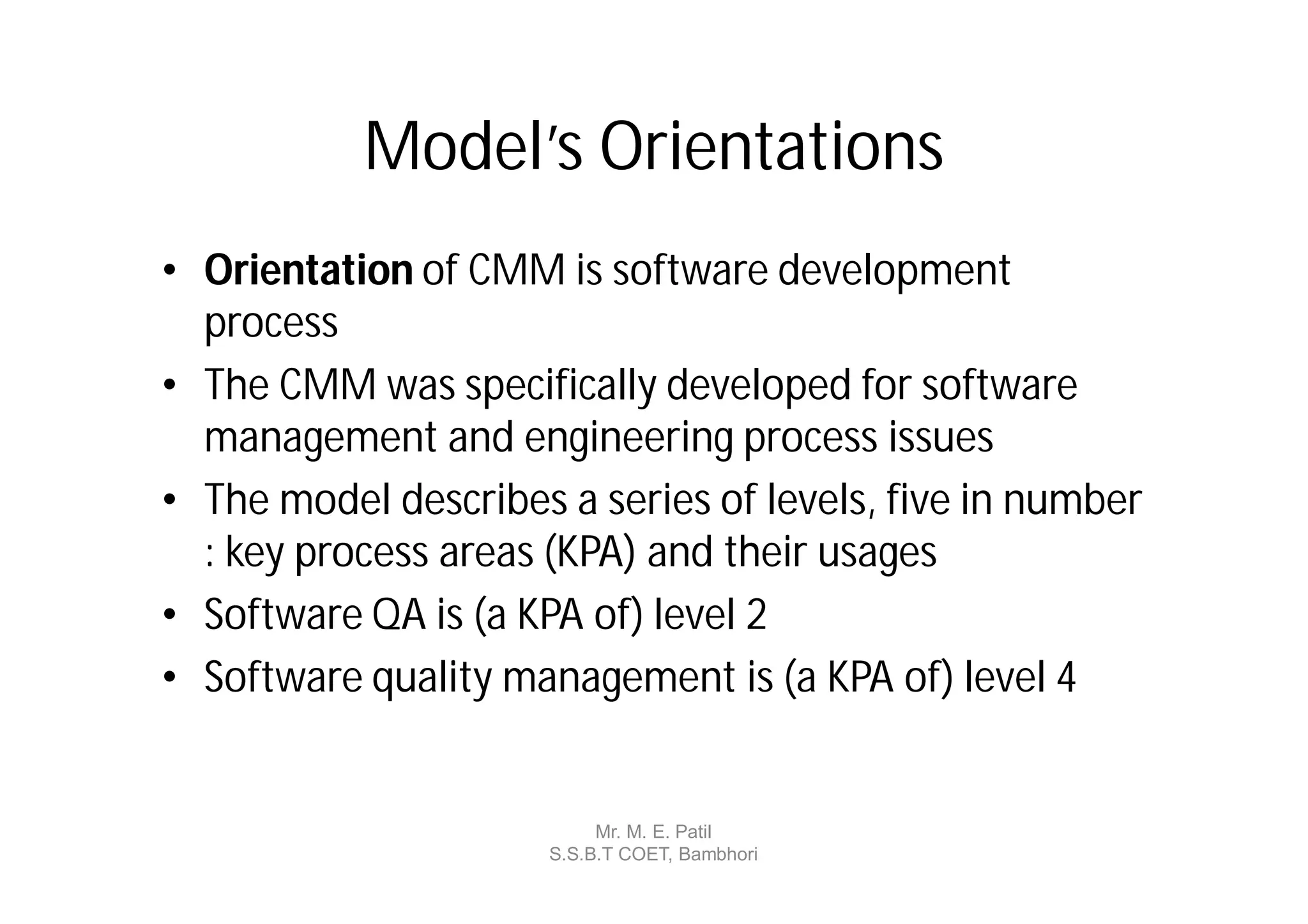 Model’s Orientations
• Orientation of CMM is software development
  process
• The CMM was specifically developed for software
  management and engineering process issues
• The model describes a series of levels, five in number
  : key process areas (KPA) and their usages
• Software QA is (a KPA of) level 2
• Software quality management is (a KPA of) level 4


                           Mr. M. E. Patil
                      S.S.B.T COET, Bambhori
 