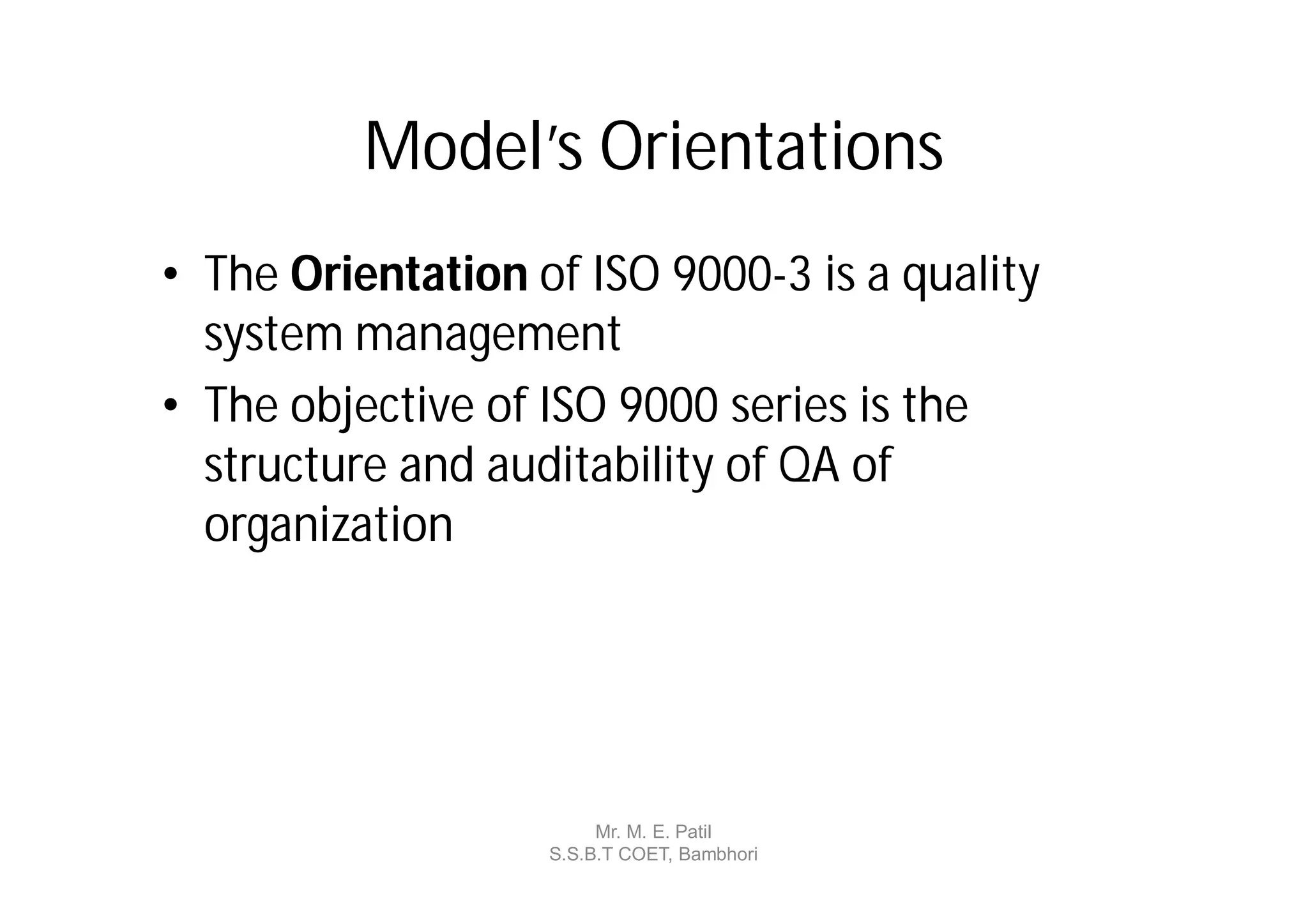 Model’s Orientations
• The Orientation of ISO 9000-3 is a quality
  system management
• The objective of ISO 9000 series is the
  structure and auditability of QA of
  organization




                        Mr. M. E. Patil
                   S.S.B.T COET, Bambhori
 