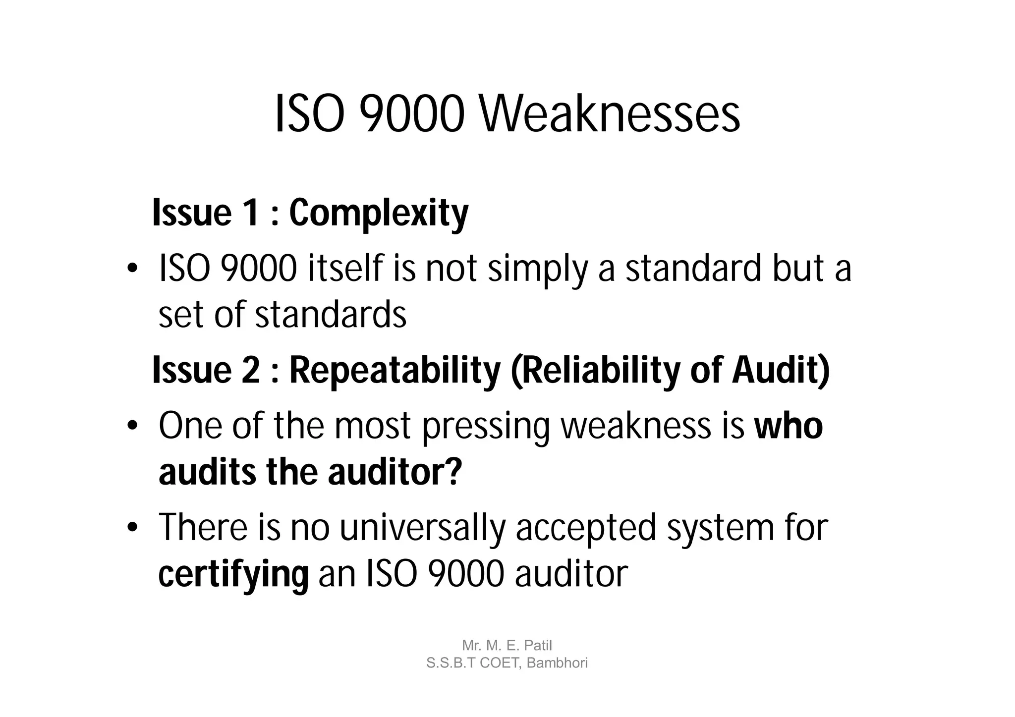 ISO 9000 Weaknesses
  Issue 1 : Complexity
• ISO 9000 itself is not simply a standard but a
   set of standards
  Issue 2 : Repeatability (Reliability of Audit)
• One of the most pressing weakness is who
   audits the auditor?
• There is no universally accepted system for
   certifying an ISO 9000 auditor
                        Mr. M. E. Patil
                   S.S.B.T COET, Bambhori
 