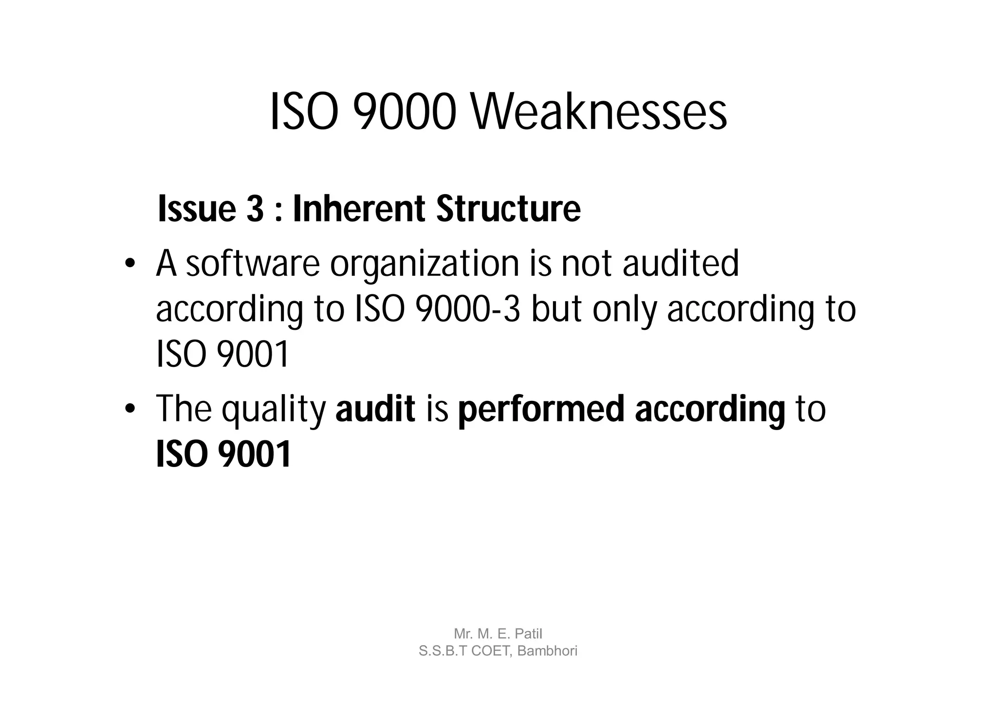 ISO 9000 Weaknesses
  Issue 3 : Inherent Structure
• A software organization is not audited
  according to ISO 9000-3 but only according to
  ISO 9001
• The quality audit is performed according to
  ISO 9001



                       Mr. M. E. Patil
                  S.S.B.T COET, Bambhori
 
