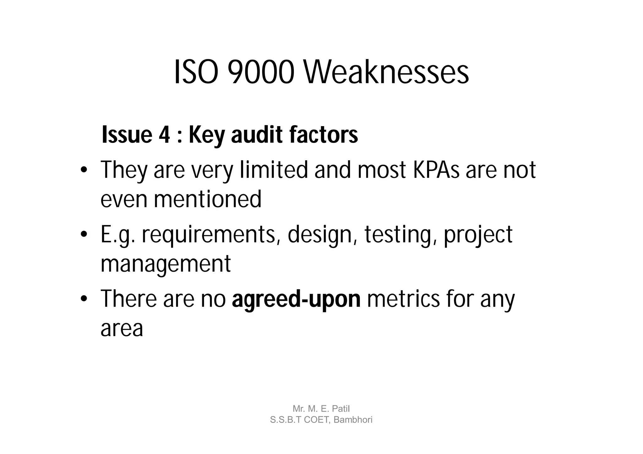 ISO 9000 Weaknesses
  Issue 4 : Key audit factors
• They are very limited and most KPAs are not
  even mentioned
• E.g. requirements, design, testing, project
  management
• There are no agreed-upon metrics for any
  area


                       Mr. M. E. Patil
                  S.S.B.T COET, Bambhori
 