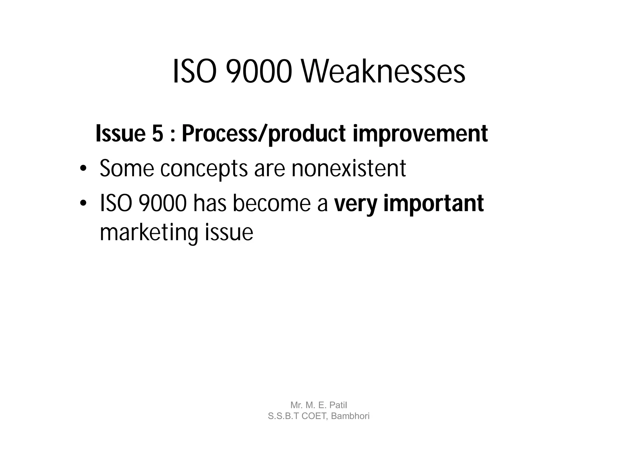 ISO 9000 Weaknesses
  Issue 5 : Process/product improvement
• Some concepts are nonexistent
• ISO 9000 has become a very important
   marketing issue




                      Mr. M. E. Patil
                 S.S.B.T COET, Bambhori
 
