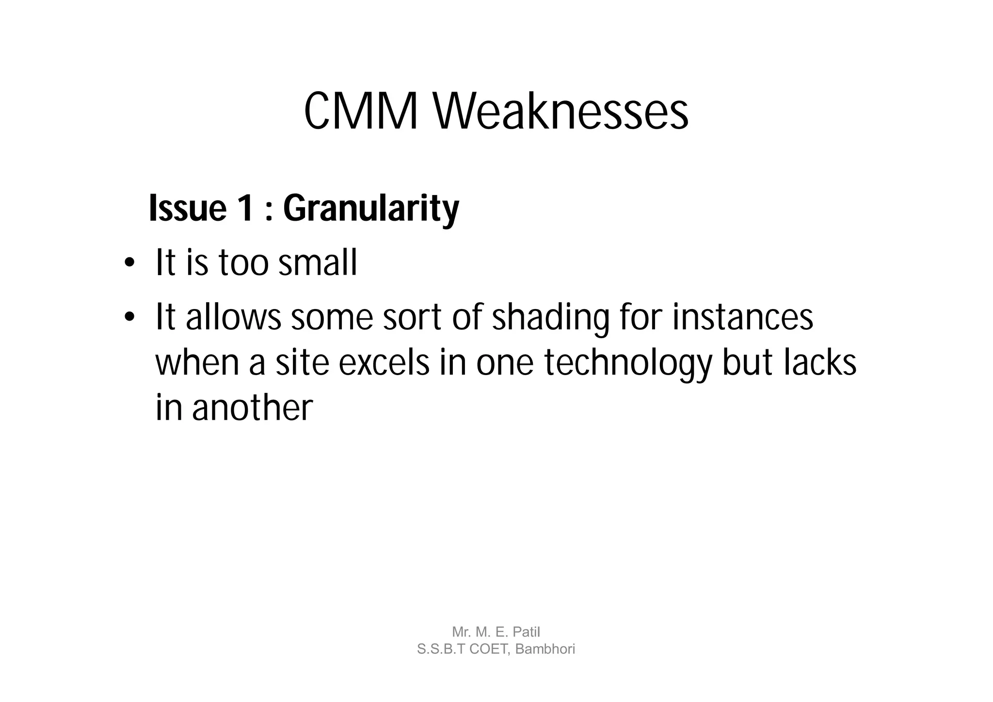 CMM Weaknesses
  Issue 1 : Granularity
• It is too small
• It allows some sort of shading for instances
   when a site excels in one technology but lacks
   in another




                        Mr. M. E. Patil
                   S.S.B.T COET, Bambhori
 