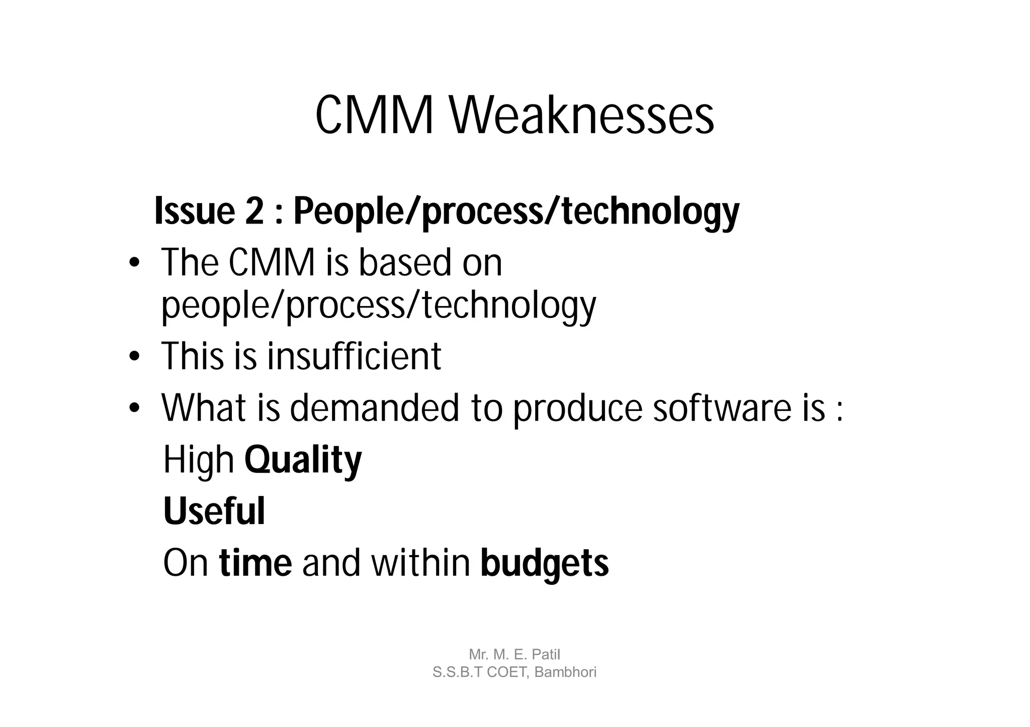 CMM Weaknesses
  Issue 2 : People/process/technology
• The CMM is based on
   people/process/technology
• This is insufficient
• What is demanded to produce software is :
   High Quality
   Useful
   On time and within budgets

                       Mr. M. E. Patil
                  S.S.B.T COET, Bambhori
 