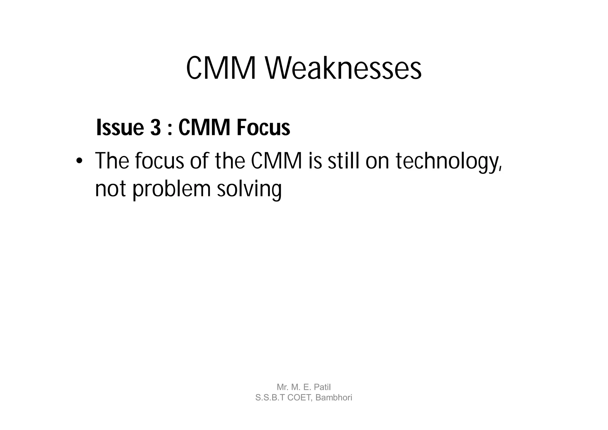 CMM Weaknesses
  Issue 3 : CMM Focus
• The focus of the CMM is still on technology,
  not problem solving




                        Mr. M. E. Patil
                   S.S.B.T COET, Bambhori
 