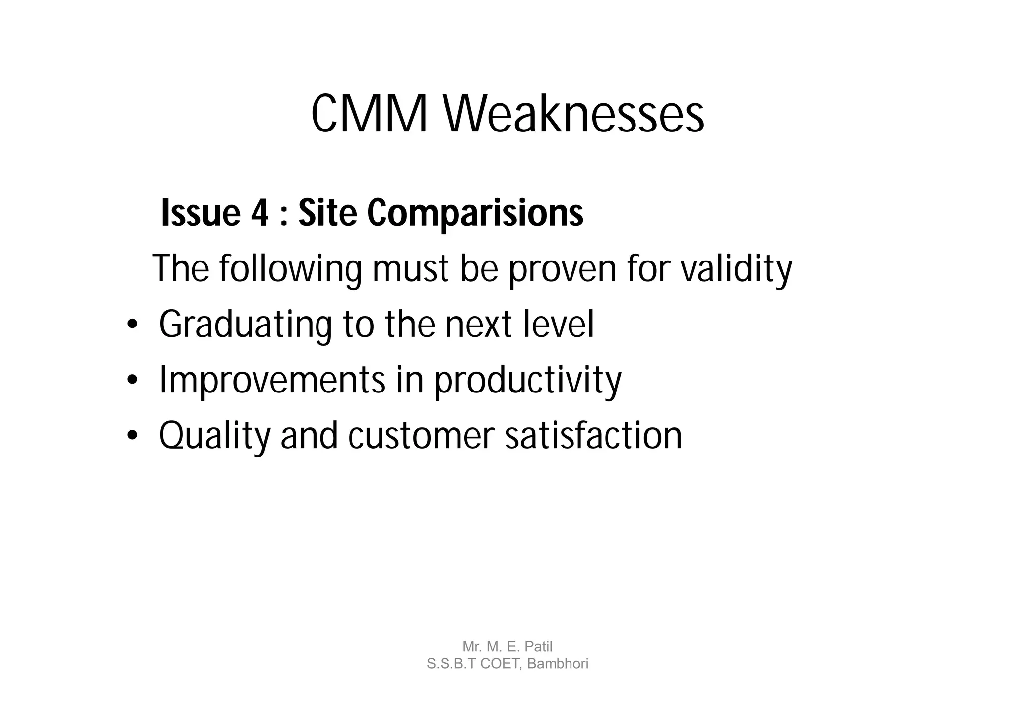 CMM Weaknesses
  Issue 4 : Site Comparisions
  The following must be proven for validity
• Graduating to the next level
• Improvements in productivity
• Quality and customer satisfaction




                        Mr. M. E. Patil
                   S.S.B.T COET, Bambhori
 