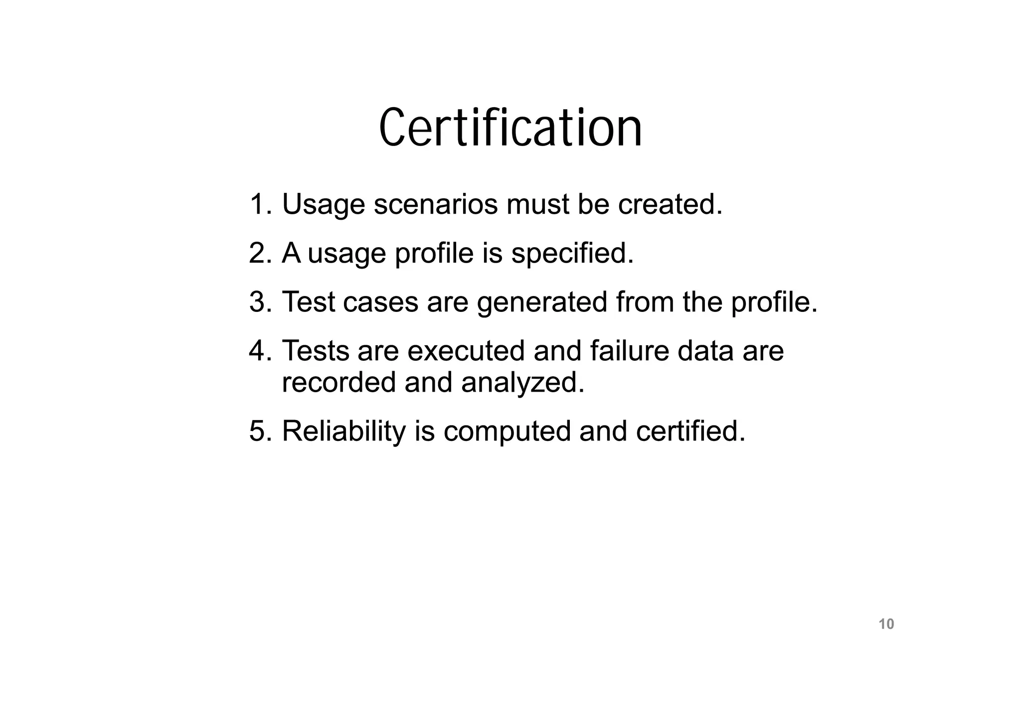 Certification
1. Usage scenarios must be created.
2. A usage profile is specified.
3. Test cases are generated from the profile.
4. Tests are executed and failure data are
   recorded and analyzed.
5. Reliability is computed and certified.




                   Mr. M. E. Patil
                                                10
              S.S.B.T COET, Bambhori
 