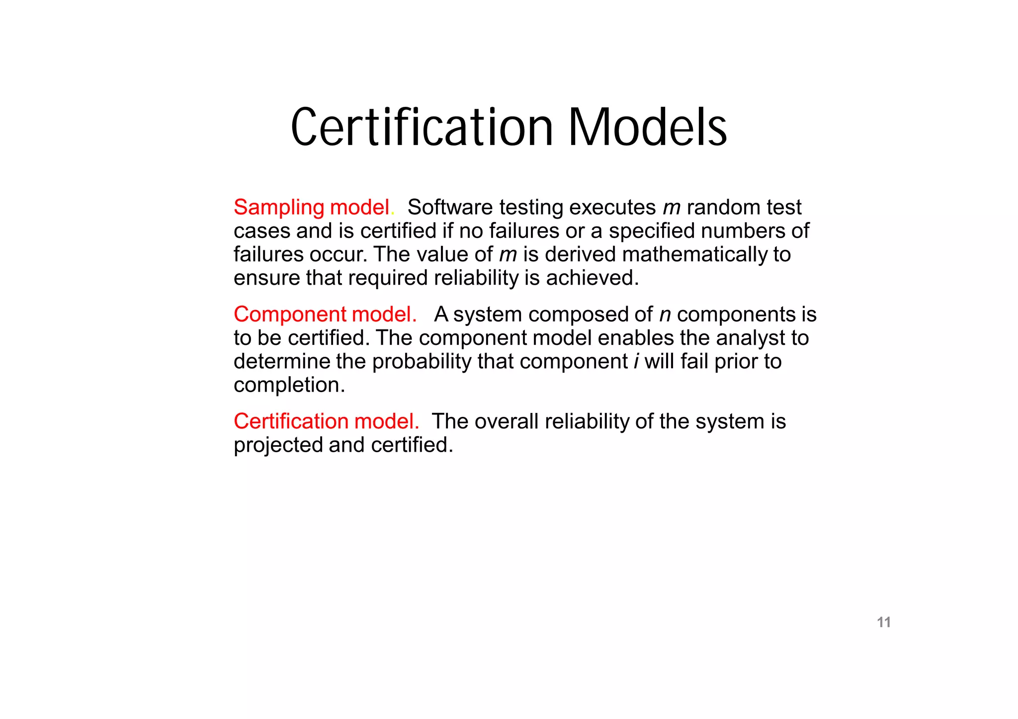 Certification Models
Sampling model. Software testing executes m random test
           model.
cases and is certified if no failures or a specified numbers of
failures occur. The value of m is derived mathematically to
ensure that required reliability is achieved.
Component model. A system composed of n components is
to be certified. The component model enables the analyst to
determine the probability that component i will fail prior to
completion.
Certification model. The overall reliability of the system is
projected and certified.




                          Mr. M. E. Patil
                                                                  11
                     S.S.B.T COET, Bambhori
 