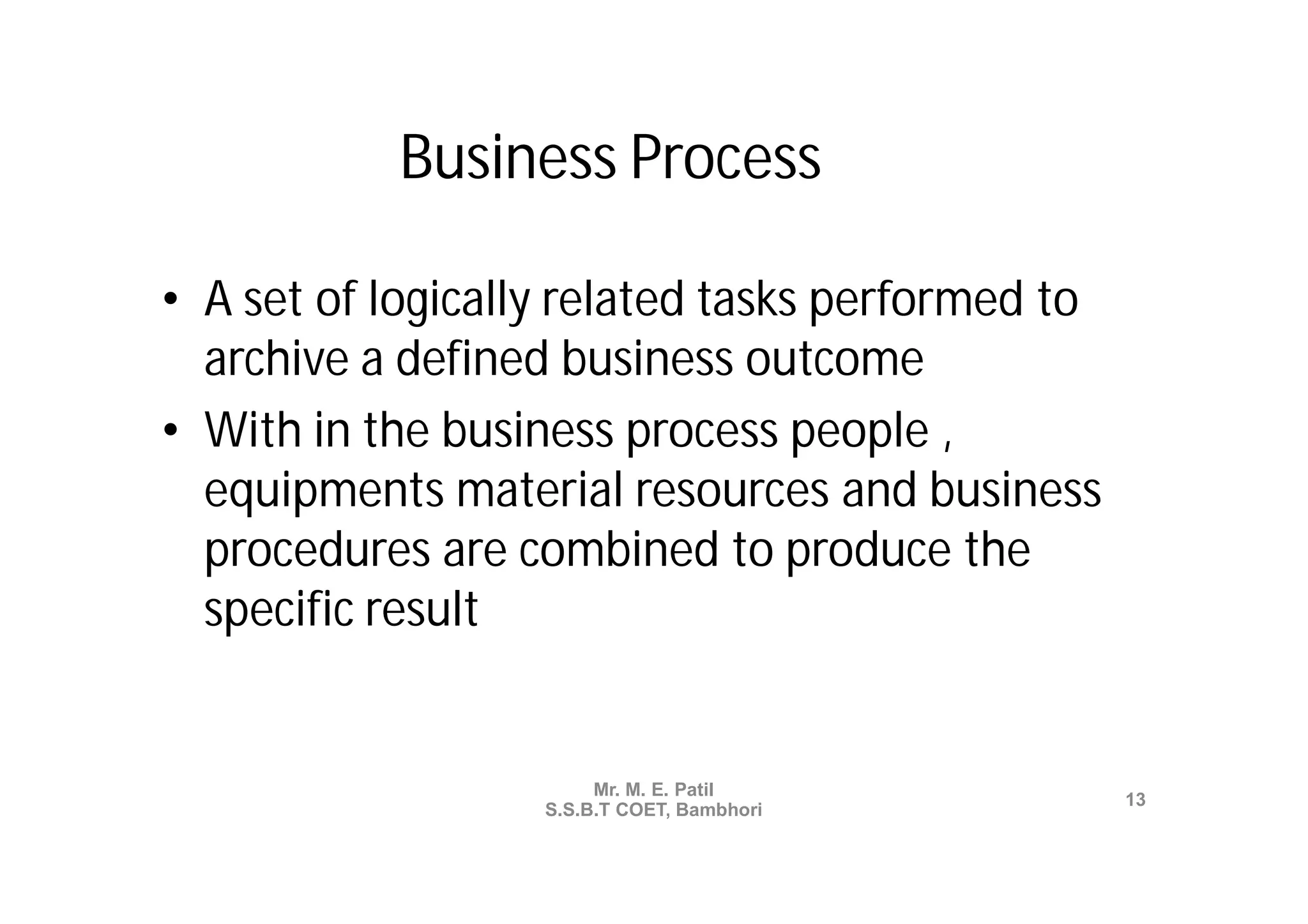 Business Process

• A set of logically related tasks performed to
  archive a defined business outcome
• With in the business process people ,
  equipments material resources and business
  procedures are combined to produce the
  specific result


                        Mr. M. E. Patil
                                                  13
                   S.S.B.T COET, Bambhori
 