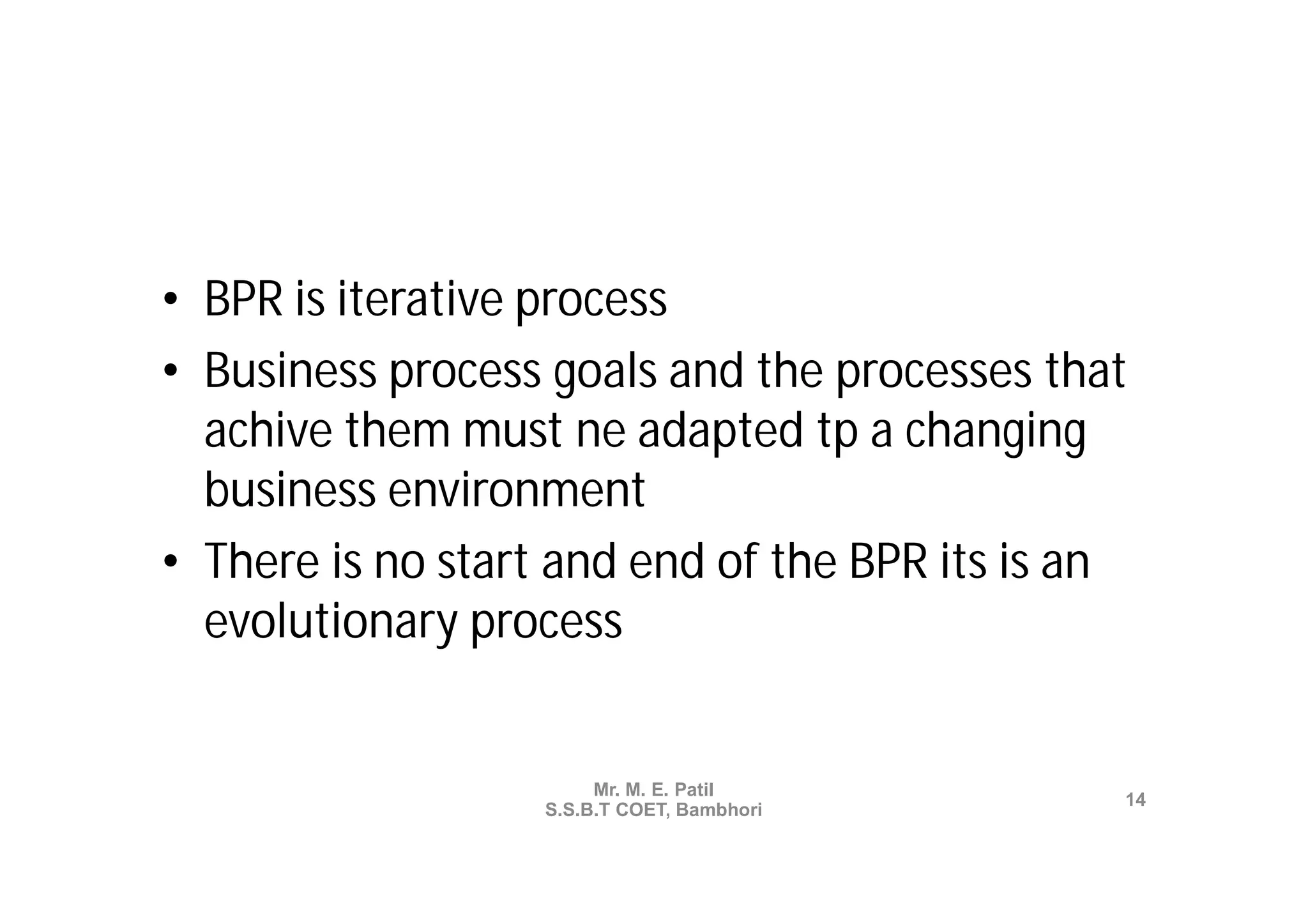 • BPR is iterative process
• Business process goals and the processes that
  achive them must ne adapted tp a changing
  business environment
• There is no start and end of the BPR its is an
  evolutionary process


                        Mr. M. E. Patil
                                               14
                   S.S.B.T COET, Bambhori
 