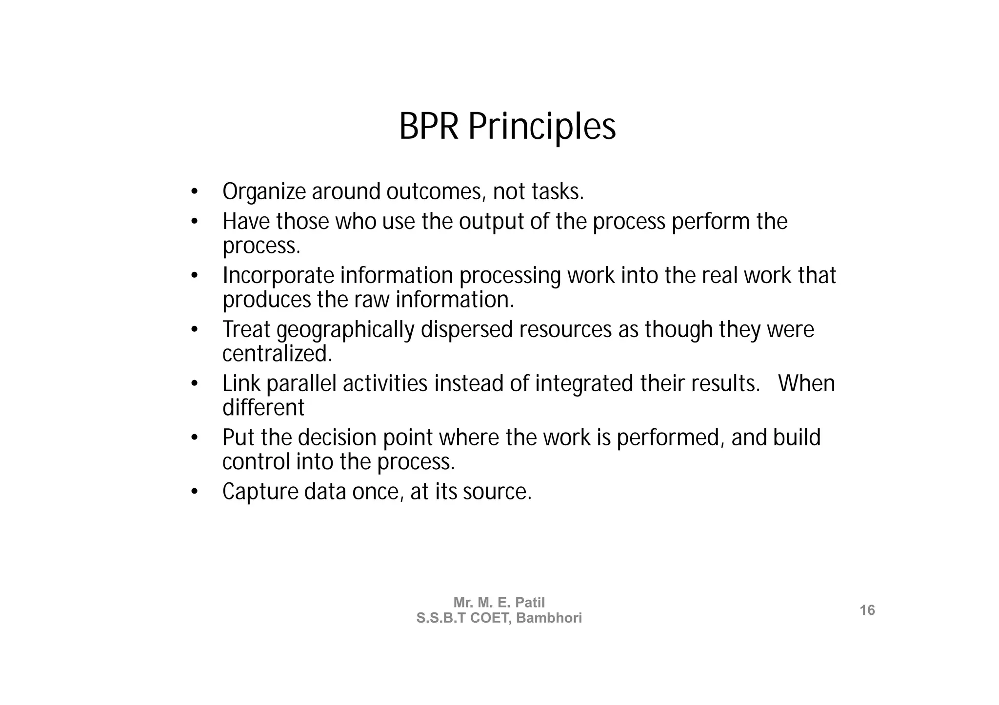 BPR Principles
•   Organize around outcomes, not tasks.
•   Have those who use the output of the process perform the
    process.
•   Incorporate information processing work into the real work that
    produces the raw information.
•   Treat geographically dispersed resources as though they were
    centralized.
•   Link parallel activities instead of integrated their results. When
    different
•   Put the decision point where the work is performed, and build
    control into the process.
•   Capture data once, at its source.



                             Mr. M. E. Patil
                                                                         16
                        S.S.B.T COET, Bambhori
 