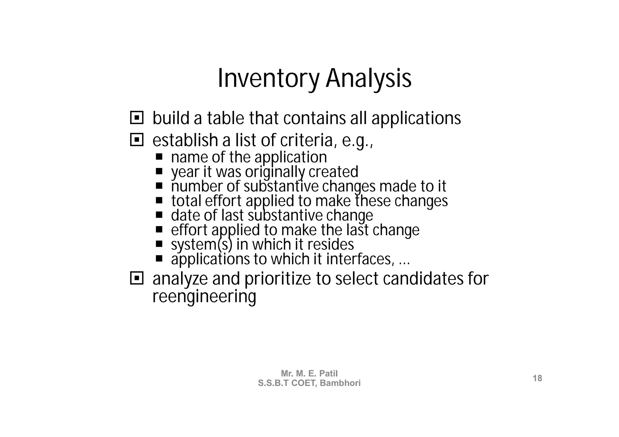 Inventory Analysis
 build a table that contains all applications
 establish a list of criteria, e.g.,
      name of the application
      year it was originally created
      number of substantive changes made to it
      total effort applied to make these changes
      date of last substantive change
      effort applied to make the last change
      system(s) in which it resides
      applications to which it interfaces, ...
 analyze and prioritize to select candidates for
  reengineering



                         Mr. M. E. Patil
                                                    18
                    S.S.B.T COET, Bambhori
 