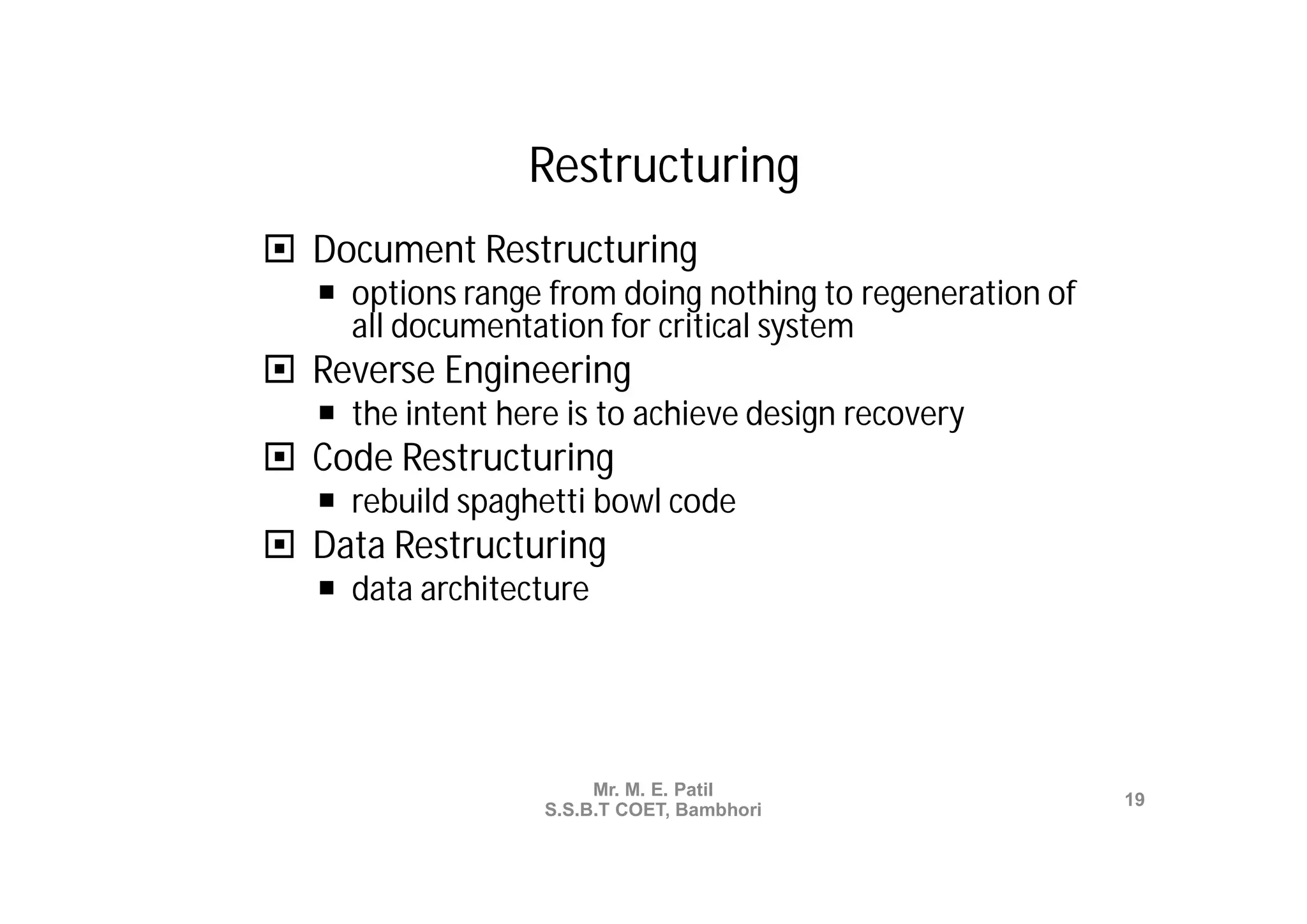 Restructuring
 Document Restructuring
    options range from doing nothing to regeneration of
     all documentation for critical system
 Reverse Engineering
    the intent here is to achieve design recovery
 Code Restructuring
    rebuild spaghetti bowl code
 Data Restructuring
    data architecture




                        Mr. M. E. Patil
                                                           19
                   S.S.B.T COET, Bambhori
 