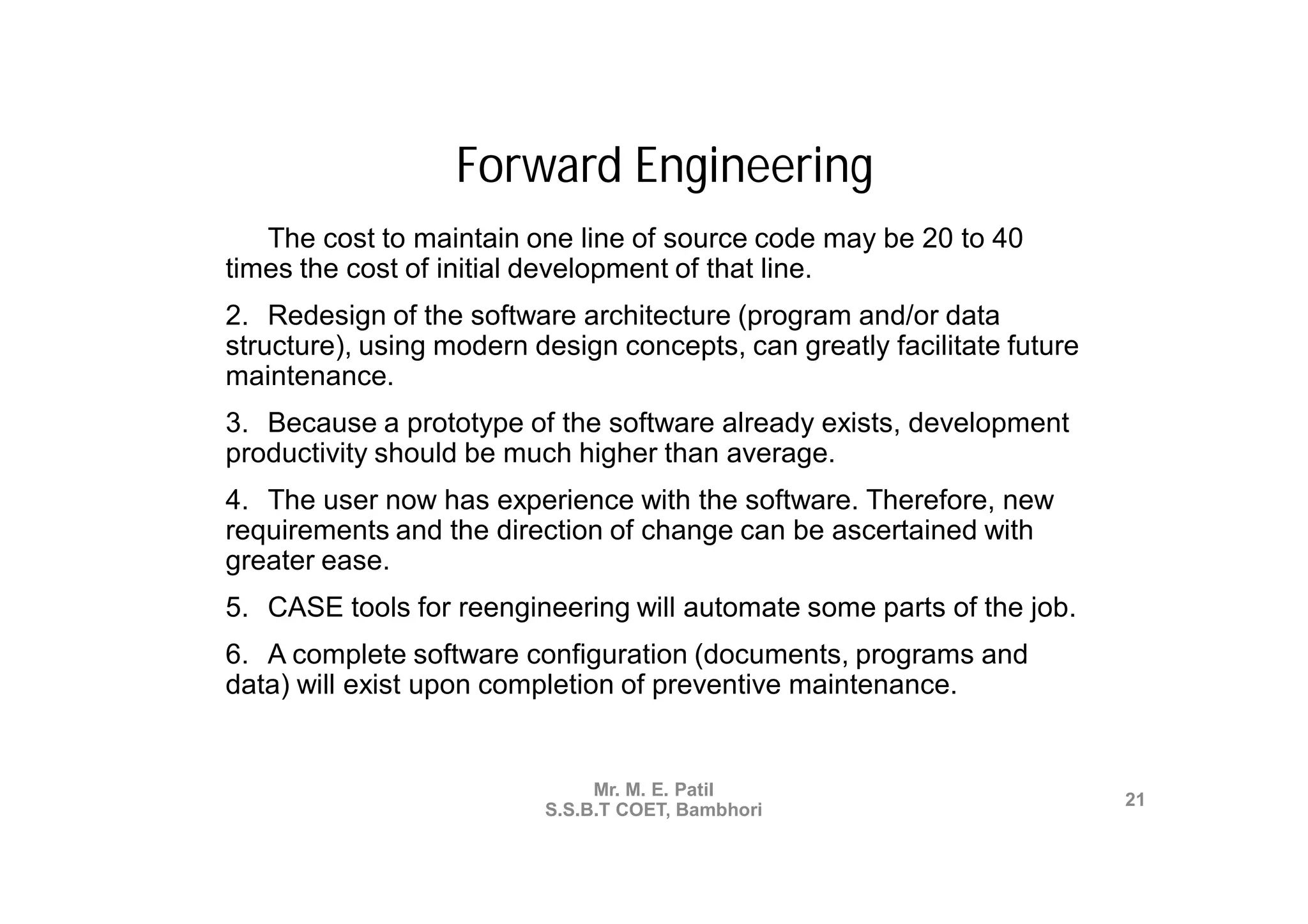 Forward Engineering
1. The cost to maintain one line of source code may be 20 to 40
times the cost of initial development of that line.
2. Redesign of the software architecture (program and/or data
structure), using modern design concepts, can greatly facilitate future
maintenance.
3. Because a prototype of the software already exists, development
productivity should be much higher than average.
4. The user now has experience with the software. Therefore, new
requirements and the direction of change can be ascertained with
greater ease.
5. CASE tools for reengineering will automate some parts of the job.
6. A complete software configuration (documents, programs and
data) will exist upon completion of preventive maintenance.


                               Mr. M. E. Patil
                                                                          21
                          S.S.B.T COET, Bambhori
 