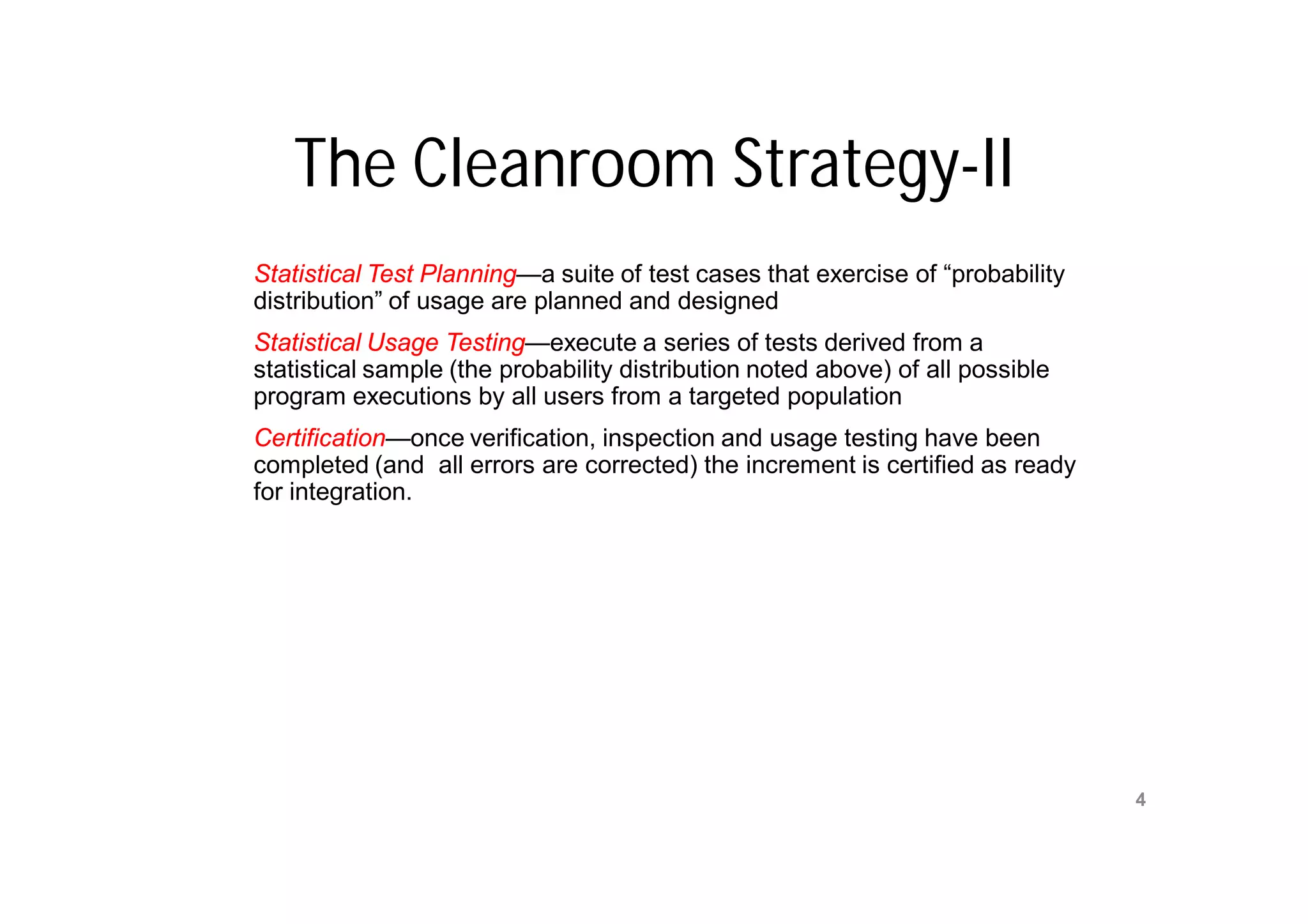 The Cleanroom Strategy-II
Statistical Test Planning—a suite of test cases that exercise of “probability
distribution” of usage are planned and designed
Statistical Usage Testing—execute a series of tests derived from a
statistical sample (the probability distribution noted above) of all possible
program executions by all users from a targeted population
Certification—once verification, inspection and usage testing have been
completed (and all errors are corrected) the increment is certified as ready
for integration.




                                 Mr. M. E. Patil
                                                                                4
                            S.S.B.T COET, Bambhori
 