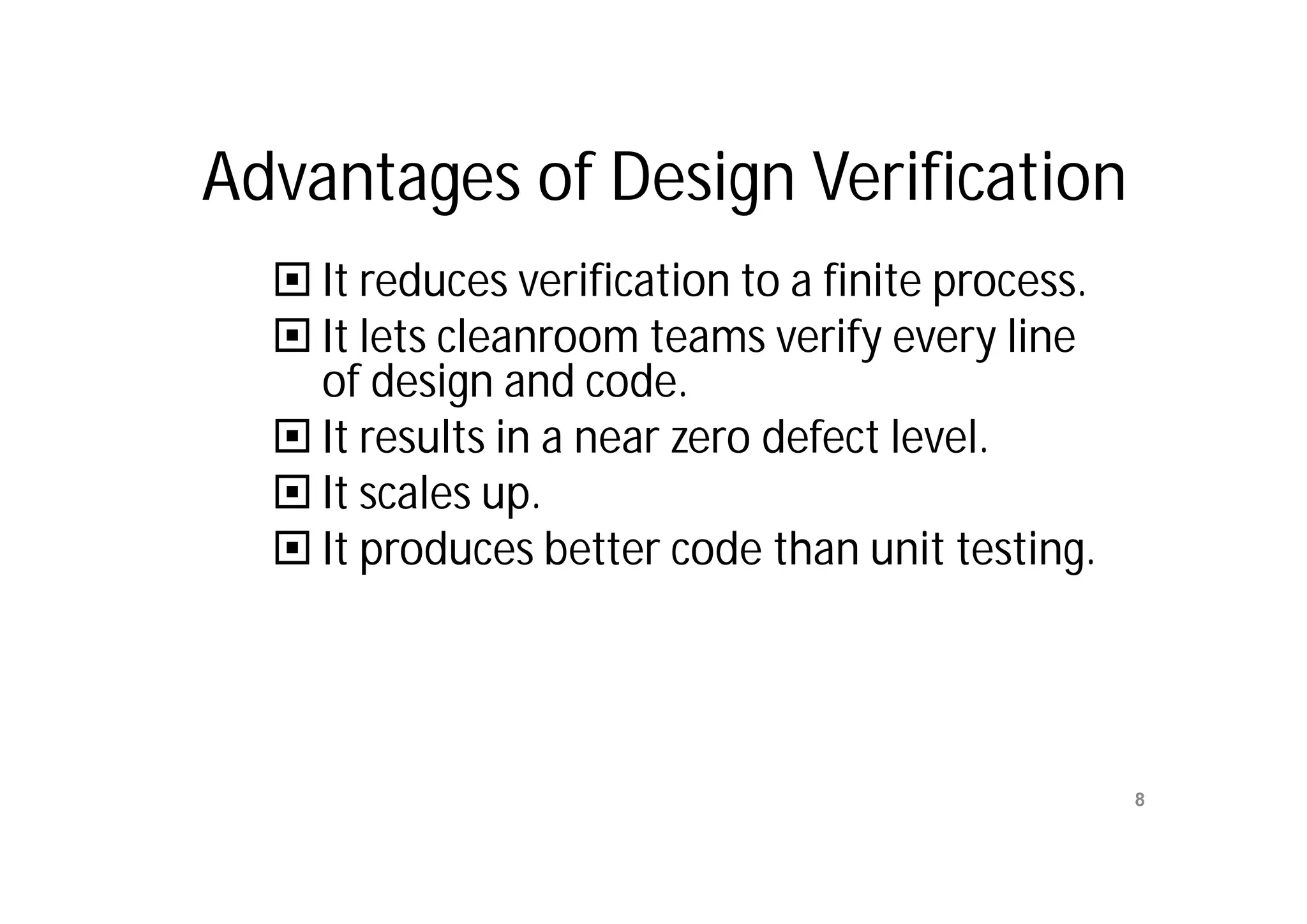 Advantages of Design Verification
   It reduces verification to a finite process.
   It lets cleanroom teams verify every line
    of design and code.
   It results in a near zero defect level.
   It scales up.
   It produces better code than unit testing.



                      Mr. M. E. Patil
                                                   8
                 S.S.B.T COET, Bambhori
 