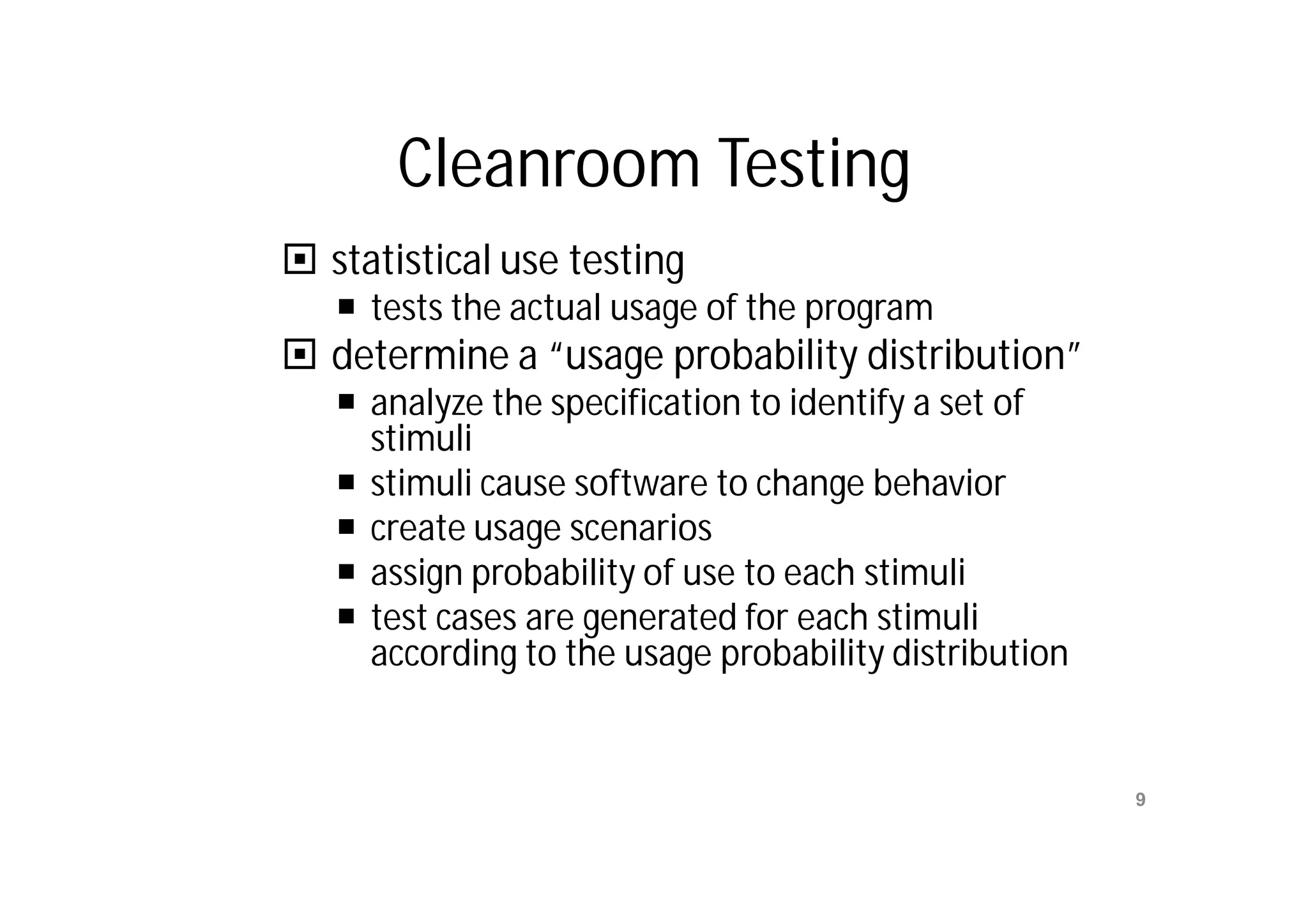 Cleanroom Testing
 statistical use testing
    tests the actual usage of the program
 determine a “usage probability distribution”
    analyze the specification to identify a set of
     stimuli
    stimuli cause software to change behavior
    create usage scenarios
    assign probability of use to each stimuli
    test cases are generated for each stimuli
     according to the usage probability distribution



    Mr. M. E. Patil         S.S.B.T COET, Bambhori     9
 
