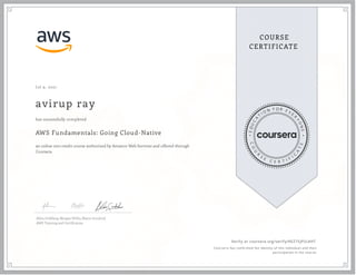 J ul 9, 2021
avirup ray
AWS Fundamentals: Going Cloud-Native
an online non-credit course authorized by Amazon Web Services and offered through
Coursera
has successfully completed
Allen Goldberg, Morgan Willis, Blaine Sundrud
AWS Training and Certi cation
Verify at coursera.org/verify/KEZ7SJP2L4HT
Cour ser a has confir med the identity of this individual and their
par ticipation in the cour se.
 