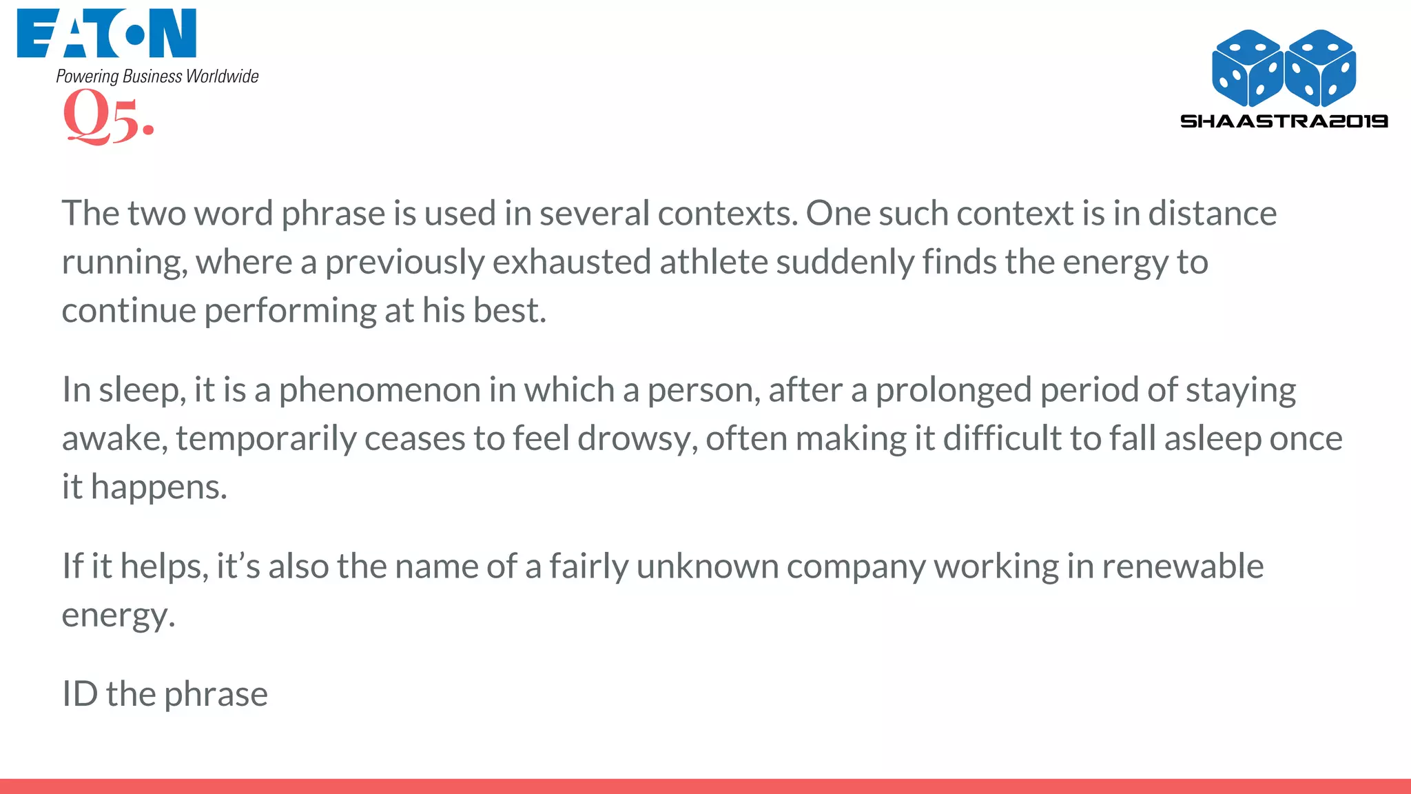 Q5.
The two word phrase is used in several contexts. One such context is in distance
running, where a previously exhausted athlete suddenly finds the energy to
continue performing at his best.
In sleep, it is a phenomenon in which a person, after a prolonged period of staying
awake, temporarily ceases to feel drowsy, often making it difficult to fall asleep once
it happens.
If it helps, it’s also the name of a fairly unknown company working in renewable
energy.
ID the phrase
 