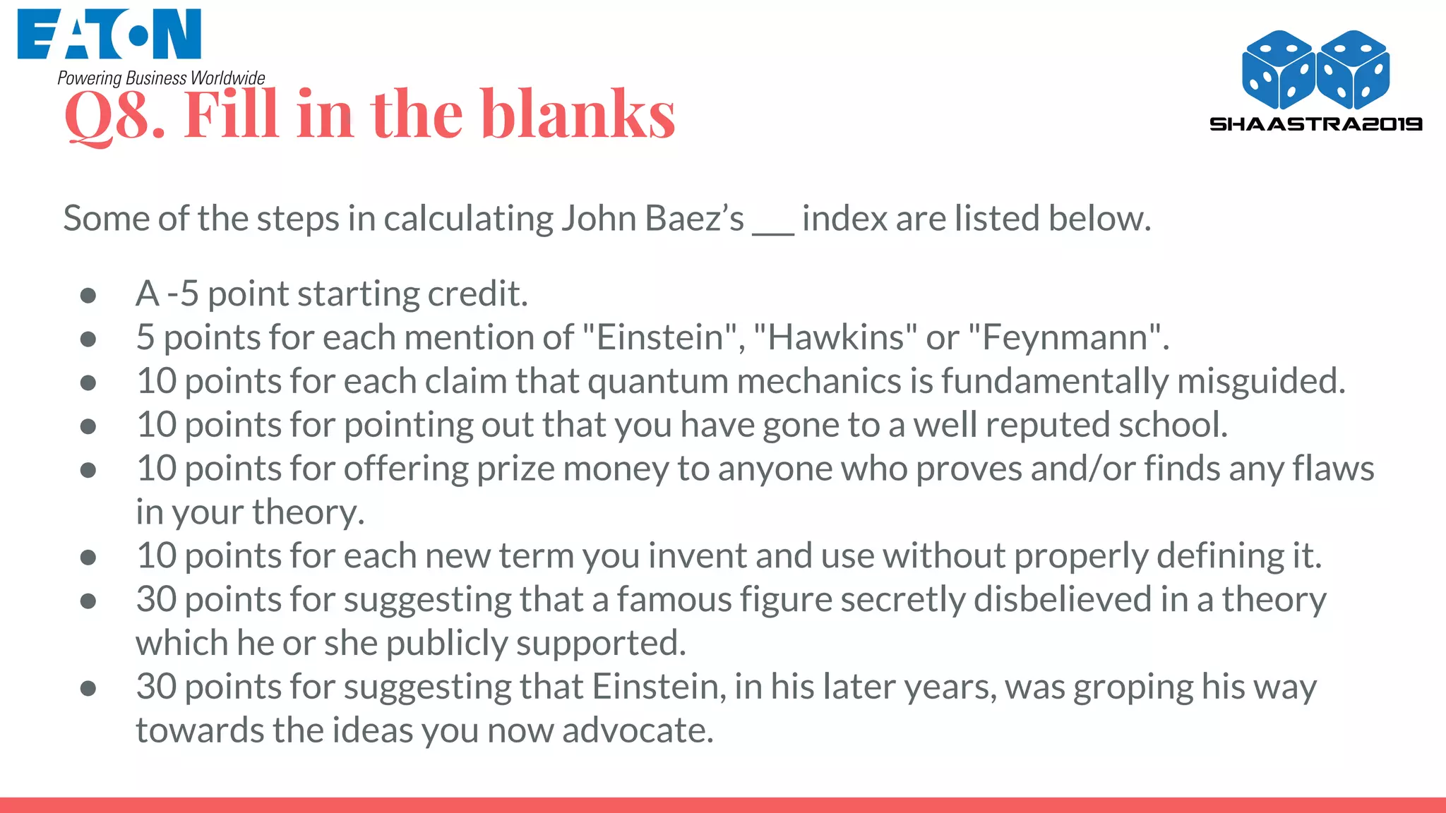 Q8. Fill in the blanks
Some of the steps in calculating John Baez’s ___ index are listed below.
● A -5 point starting credit.
● 5 points for each mention of "Einstein", "Hawkins" or "Feynmann".
● 10 points for each claim that quantum mechanics is fundamentally misguided.
● 10 points for pointing out that you have gone to a well reputed school.
● 10 points for offering prize money to anyone who proves and/or finds any flaws
in your theory.
● 10 points for each new term you invent and use without properly defining it.
● 30 points for suggesting that a famous figure secretly disbelieved in a theory
which he or she publicly supported.
● 30 points for suggesting that Einstein, in his later years, was groping his way
towards the ideas you now advocate.
 