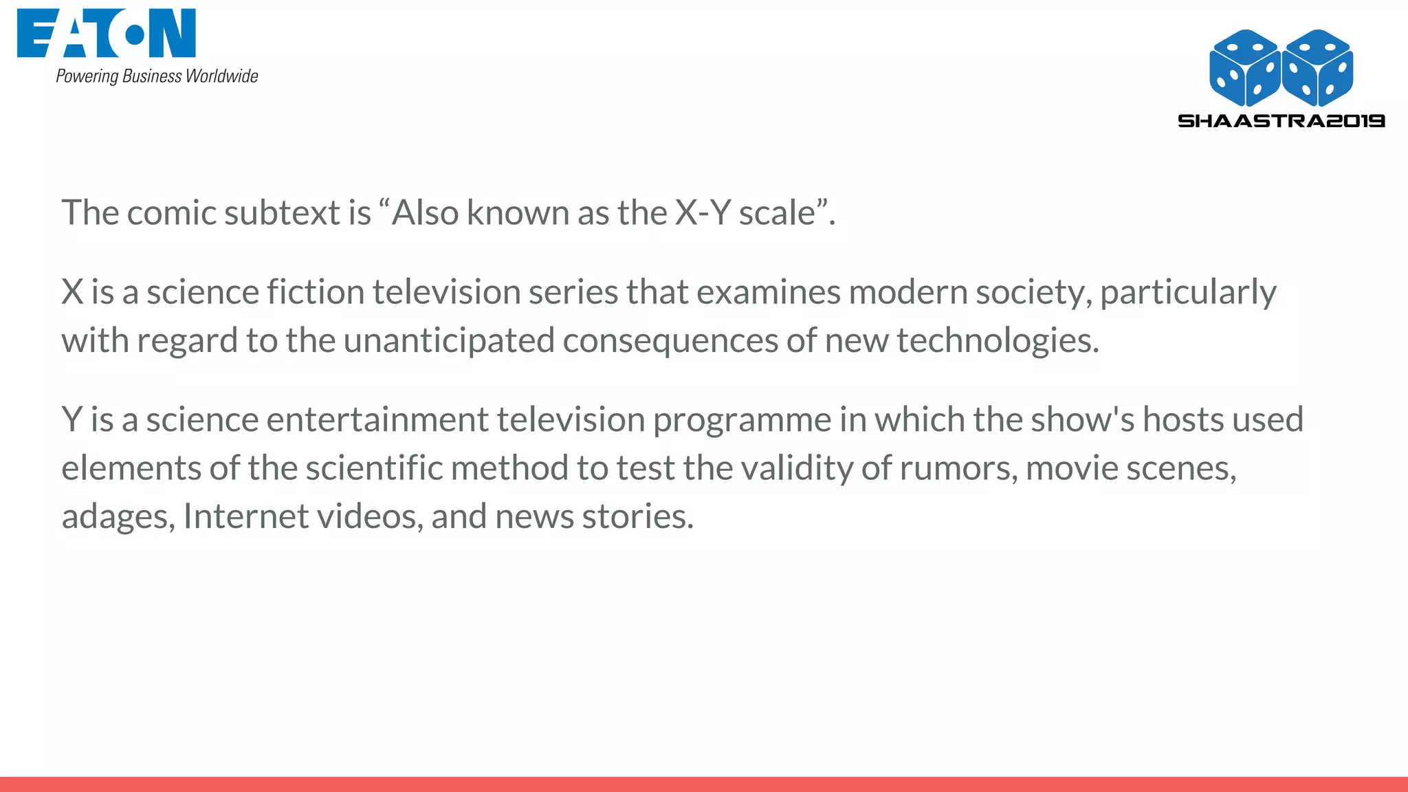 The comic subtext is “Also known as the X-Y scale”.
X is a science fiction television series that examines modern society, particularly
with regard to the unanticipated consequences of new technologies.
Y is a science entertainment television programme in which the show's hosts used
elements of the scientific method to test the validity of rumors, movie scenes,
adages, Internet videos, and news stories.
 