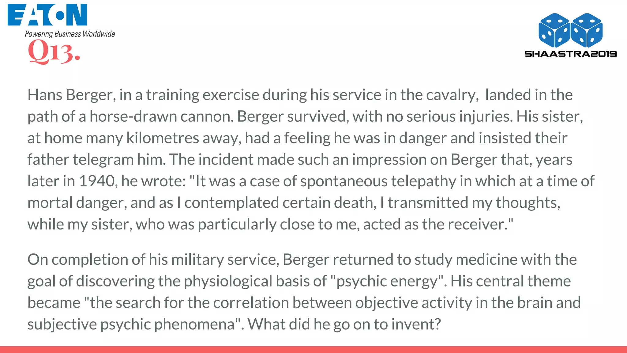 Q13.
Hans Berger, in a training exercise during his service in the cavalry, landed in the
path of a horse-drawn cannon. Berger survived, with no serious injuries. His sister,
at home many kilometres away, had a feeling he was in danger and insisted their
father telegram him. The incident made such an impression on Berger that, years
later in 1940, he wrote: "It was a case of spontaneous telepathy in which at a time of
mortal danger, and as I contemplated certain death, I transmitted my thoughts,
while my sister, who was particularly close to me, acted as the receiver."
On completion of his military service, Berger returned to study medicine with the
goal of discovering the physiological basis of "psychic energy". His central theme
became "the search for the correlation between objective activity in the brain and
subjective psychic phenomena". What did he go on to invent?
 