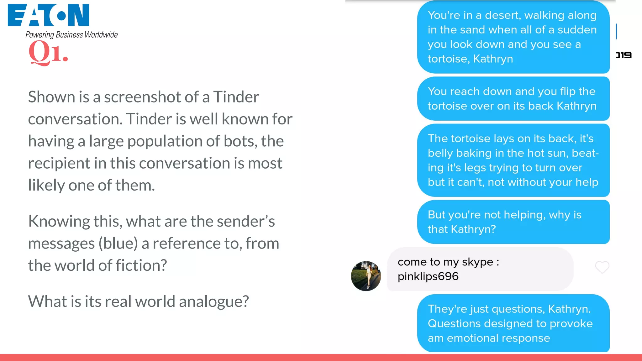 Q1.
Shown is a screenshot of a Tinder
conversation. Tinder is well known for
having a large population of bots, the
recipient in this conversation is most
likely one of them.
Knowing this, what are the sender’s
messages (blue) a reference to, from
the world of fiction?
What is its real world analogue?
 