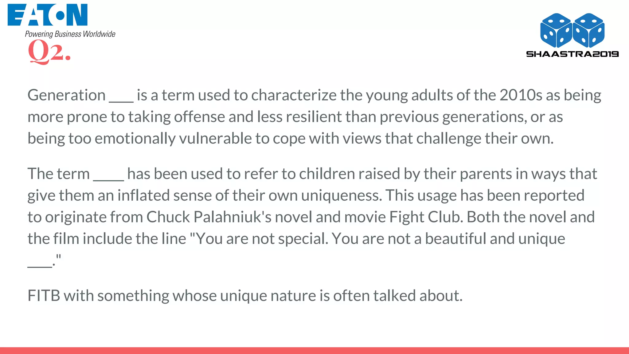 Generation ____ is a term used to characterize the young adults of the 2010s as being
more prone to taking offense and less resilient than previous generations, or as
being too emotionally vulnerable to cope with views that challenge their own.
The term _____ has been used to refer to children raised by their parents in ways that
give them an inflated sense of their own uniqueness. This usage has been reported
to originate from Chuck Palahniuk's novel and movie Fight Club. Both the novel and
the film include the line "You are not special. You are not a beautiful and unique
____."
FITB with something whose unique nature is often talked about.
Q2.
 
