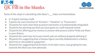 Q8. Fill in the blanks
Some of the steps in calculating John Baez’s ___ index are listed below.
● A -5 point starting credit.
● 5 points for each mention of "Einstein", "Hawkins" or "Feynmann".
● 10 points for each claim that quantum mechanics is fundamentally misguided.
● 10 points for pointing out that you have gone to a well reputed school.
● 10 points for offering prize money to anyone who proves and/or finds any flaws
in your theory.
● 10 points for each new term you invent and use without properly defining it.
● 30 points for suggesting that a famous figure secretly disbelieved in a theory
which he or she publicly supported.
● 30 points for suggesting that Einstein, in his later years, was groping his way
towards the ideas you now advocate.
 
