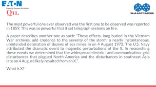 Q11.
The most powerful one ever observed was the first one to be observed was reported
in 1859. This was so powerful that it set telegraph systems on fire.
A paper describes another one as such: “These effects, long buried in the Vietnam
War archives, add credence to the severity of the storm: a nearly instantaneous,
unintended detonation of dozens of sea mines in on 4 August 1972. The U.S. Navy
attributed the dramatic event to magnetic perturbations of the X. In researching
these events we determined that the widespread electric‐ and communication‐grid
disturbances that plagued North America and the disturbances in southeast Asia
late on 4 August likely resulted from an X.”.
What is X?
 
