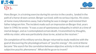 Q13.
Hans Berger, in a training exercise during his service in the cavalry, landed in the
path of a horse-drawn cannon. Berger survived, with no serious injuries. His sister,
at home many kilometres away, had a feeling he was in danger and insisted their
father telegram him. The incident made such an impression on Berger that, years
later in 1940, he wrote: "It was a case of spontaneous telepathy in which at a time of
mortal danger, and as I contemplated certain death, I transmitted my thoughts,
while my sister, who was particularly close to me, acted as the receiver."
On completion of his military service, Berger returned to study medicine with the
goal of discovering the physiological basis of "psychic energy". His central theme
became "the search for the correlation between objective activity in the brain and
subjective psychic phenomena". What did he go on to invent?
 