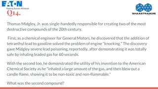 Q14.
Thomas Midgley, Jr. was single-handedly responsible for creating two of the most
destructive compounds of the 20th century.
First, as a chemical engineer for General Motors, he discovered that the addition of
tetraethyl lead to gasoline solved the problem of engine “knocking.” The discovery
gave Midgley severe lead poisoning, reportedly, after demonstrating it was totally
safe by inhaling leaded gas for 60 seconds.
With the second too, he demonstrated the utility of his invention to the American
Chemical Society as he “inhaled a large amount of the gas, and then blew out a
candle flame, showing it to be non-toxic and non-flammable.”
What was the second compound?
 