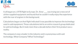 Q16.
It all began on a 1978 flight to Europe. Dr. Amar ____ was trying out a new set of
airline-supplied equipment and found that he couldn't really enjoy the experience
with the roar of engines in the background.
Calculations begun on that flight indicated it was possible to improve the technology
used in said equipment. Those calculations led to an entire research group dedicated
to said technology. But it took more than a decade before their first product was a
reality.
The company is now a leader in the industry and is synonymous with said
technology. What Company? What Technology?
 