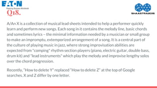 Q18.
A/An X is a collection of musical lead sheets intended to help a performer quickly
learn and perform new songs. Each song in it contains the melody line, basic chords
and sometimes lyrics – the minimal information needed by a musician or small group
to make an impromptu, extemporized arrangement of a song. It is a central part of
the culture of playing music in jazz, where strong improvisation abilities are
expected from "comping" rhythm section players (piano, electric guitar, double bass,
drum kit) and "lead instruments" which play the melody and improvise lengthy solos
over the chord progression.
Recently, “How to delete Y” replaced “How to delete Z” at the top of Google
searches. X and Z differ by one letter.
 