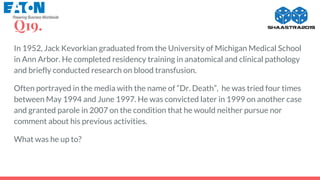 Q19.
In 1952, Jack Kevorkian graduated from the University of Michigan Medical School
in Ann Arbor. He completed residency training in anatomical and clinical pathology
and briefly conducted research on blood transfusion.
Often portrayed in the media with the name of “Dr. Death”, he was tried four times
between May 1994 and June 1997. He was convicted later in 1999 on another case
and granted parole in 2007 on the condition that he would neither pursue nor
comment about his previous activities.
What was he up to?
 