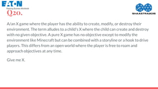 Q20.
A/an X game where the player has the ability to create, modify, or destroy their
environment. The term alludes to a child's X where the child can create and destroy
with no given objective. A pure X game has no objective except to modify the
environment like Minecraft but can be combined with a storyline or a hook to drive
players. This differs from an open world where the player is free to roam and
approach objectives at any time.
Give me X.
 