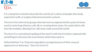 Q21.
X is a slang term coined to describe the activity of a culture of people who study,
experiment with, or explore telecommunication systems.
The term first referred to groups who had reverse engineered the system of tones
used to route long-distance calls. By re-creating these tones, Xs could switch calls
from the handset, allowing free calls to be made around the world.
The term X is a sensational spelling of the word Y with the first letter replaced with
something to reference the environment which they work in.
Oxford defines Y as “A person regarded as strange because of their unusual
appearance or behaviour.” Give me X (not Y).
 