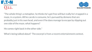 Q22.
“The whole thing's a metaphor, he thinks he's got free will but really he's trapped in a
maze, in a system. All he can do is consume, he's pursued by demons that are
probably just in his own head, and even if he does manage to escape by slipping out
one side of the maze, what happens?
He comes right back in the other side.”
What’s being talked about? The excerpt is from a recent entertainment context.
 