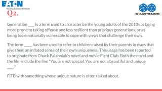 Generation ____ is a term used to characterize the young adults of the 2010s as being
more prone to taking offense and less resilient than previous generations, or as
being too emotionally vulnerable to cope with views that challenge their own.
The term _____ has been used to refer to children raised by their parents in ways that
give them an inflated sense of their own uniqueness. This usage has been reported
to originate from Chuck Palahniuk's novel and movie Fight Club. Both the novel and
the film include the line "You are not special. You are not a beautiful and unique
____."
FITB with something whose unique nature is often talked about.
Q2.
 